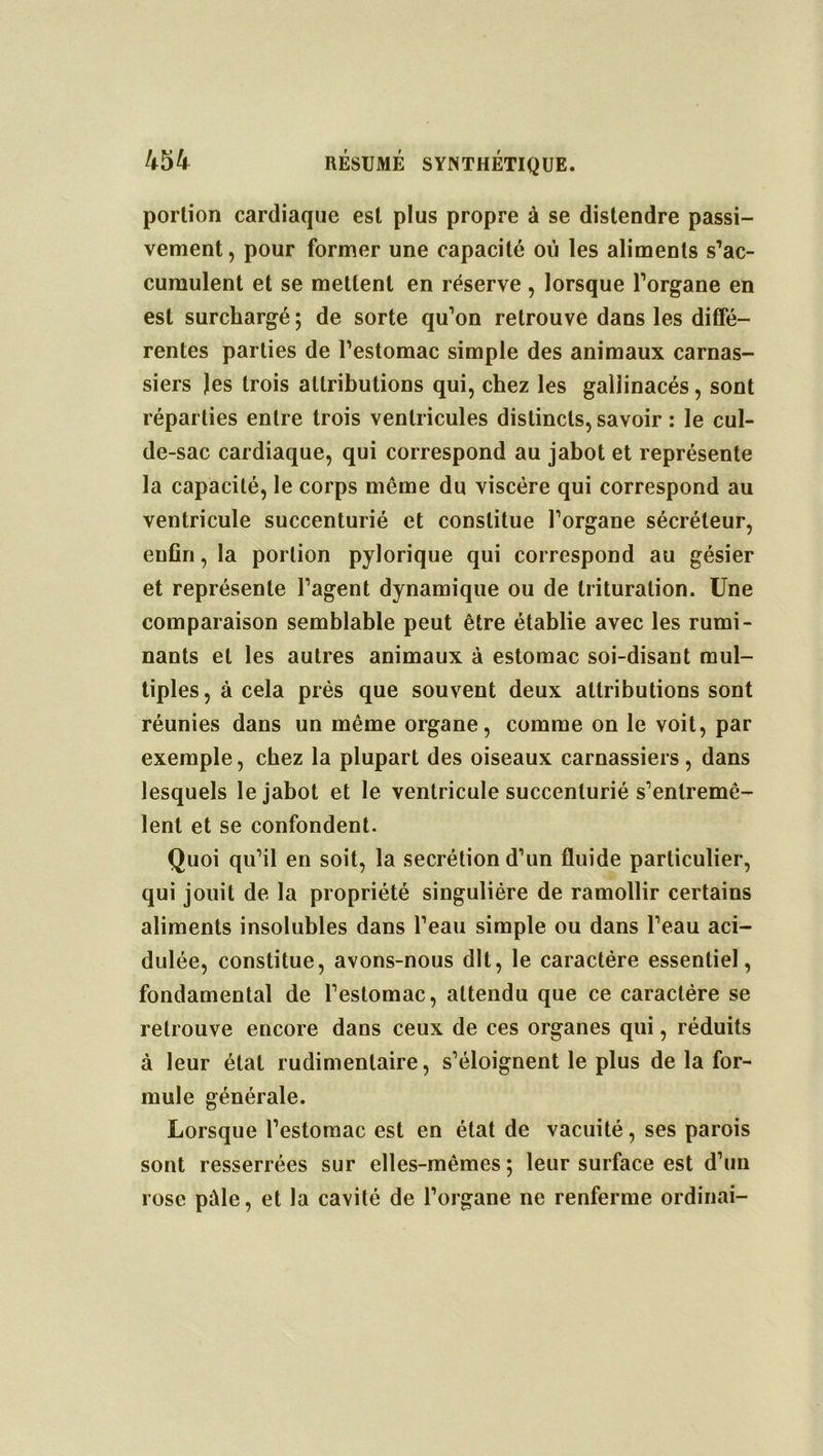 portion cardiaque est plus propre à se distendre passi- vement, pour former une capacité où les aliments s’ac- cumulent et se mettent en réserve, lorsque l’organe en est surchargé ; de sorte qu’on retrouve dans les diffé- rentes parties de l’estomac simple des animaux carnas- siers Jes trois attributions qui, chez les gallinacés , sont réparties entre trois ventricules distincts, savoir : le cul- de-sac cardiaque, qui correspond au jabot et représente la capacité, le corps même du viscère qui correspond au ventricule succenturié et constitue l’organe sécréteur, enfin, la portion pylorique qui correspond au gésier et représente l’agent dynamique ou de trituration. Une comparaison semblable peut être établie avec les rumi- nants et les autres animaux à estomac soi-disant mul- tiples, à cela prés que souvent deux attributions sont réunies dans un même organe, comme on le voit, par exemple, chez la plupart des oiseaux carnassiers, dans lesquels le jabot et le ventricule succenturié s’entremê- lent et se confondent. Quoi qu’il en soit, la secrétion d’un fluide particulier, qui jouit de la propriété singulière de ramollir certains aliments insolubles dans l’eau simple ou dans l’eau aci- dulée, constitue, avons-nous dit, le caractère essentiel, fondamental de l’estomac, attendu que ce caractère se retrouve encore dans ceux de ces organes qui, réduits à leur état rudimentaire, s’éloignent le plus de la for- mule générale. Lorsque l’estomac est en état de vacuité, ses parois sont resserrées sur elles-mêmes; leur surface est d’un rose pûle, et la cavité de l’organe ne renferme ordinai-