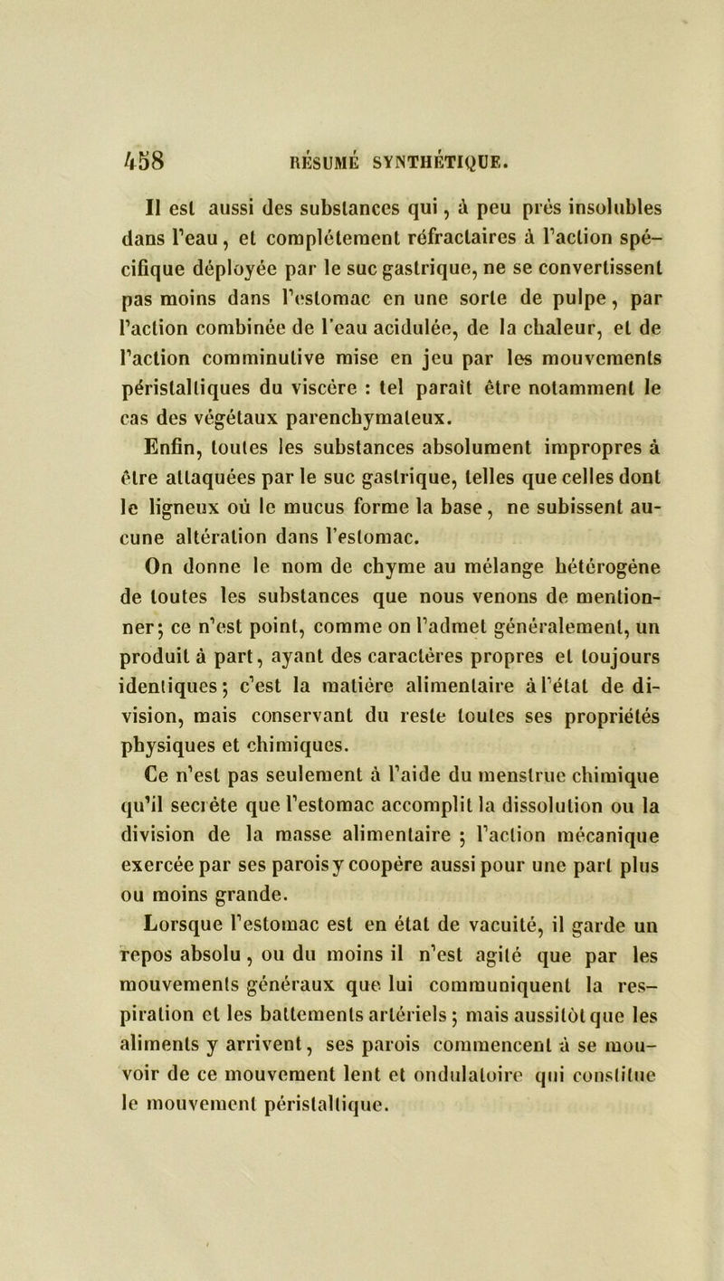 Il est aussi des substances qui, à peu près insolubles dans l’eau, et complètement réfractaires à l’action spé- cifique déployée par le suc gastrique, ne se convertissent pas moins dans l’estomac en une sorte de pulpe, par l’action combinée de l’eau acidulée, de la chaleur, et de l’action comminulive mise en jeu par les mouvements péristaltiques du viscère : tel parait être notamment le cas des végétaux parenchymateux. Enfin, toutes les substances absolument impropres à être attaquées par le suc gastrique, telles que celles dont le ligneux où le mucus forme la base, ne subissent au- cune altération dans l’estomac. On donne le nom de chyme au mélange hétérogène de toutes les substances que nous venons de mention- ner*, ce n’est point, comme on l’admet généralement, un produit à part, ayant des caractères propres et toujours identiques; c’est la matière alimentaire à létal de di- vision, mais conservant du reste toutes ses propriétés physiques et chimiques. Ce n’est pas seulement à l’aide du menslrue chimique qu’il secrète que l’estomac accomplit la dissolution ou la division de la masse alimentaire ; l’action mécanique exercée par ses parois y coopère aussi pour une part plus ou moins grande. Lorsque l’estomac est en état de vacuité, il garde un repos absolu , ou du moins il n’est agité que par les mouvements généraux que lui communiquent la res- piration et les battements artériels ; mais aussitôt que les aliments y arrivent, ses parois commencent à se mou- voir de ce mouvement lent et ondulatoire qui constitue le mouvement péristaltique.