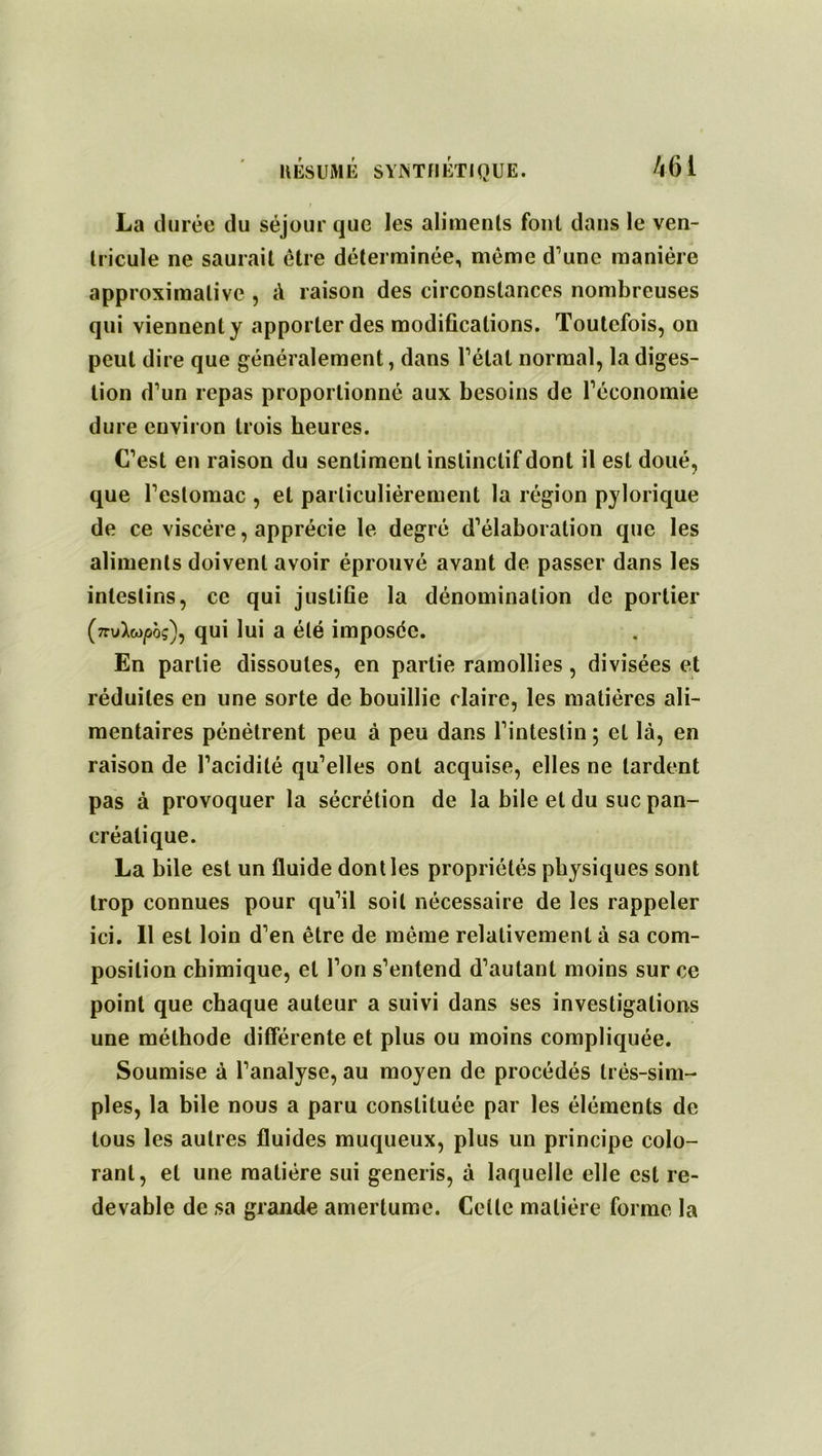 La durée du séjour que les aliments font dans le ven- tricule ne saurait être déterminée, même d’une manière approximative , à raison des circonstances nombreuses qui viennent y apporter des modifications. Toutefois, on peut dire que généralement, dans l’état normal, la diges- tion d’un repas proportionné aux besoins de l’économie dure environ trois heures. C’est en raison du sentiment instinctif dont il est doué, que l’estomac , et particuliérement la région pylorique de ce viscère, apprécie le degré d’élaboration que les aliments doivent avoir éprouvé avant de passer dans les intestins, ce qui justiGe la dénomination de portier (7ruXw/5Ôç), qui lui a été imposée. En partie dissoutes, en partie ramollies , divisées et réduites en une sorte de bouillie claire, les matières ali- mentaires pénétrent peu à peu dans l’intestin ; et là, en raison de l’acidité qu’elles ont acquise, elles ne tardent pas à provoquer la sécrétion de la bile et du suc pan- créatique. La bile est un fluide dont les propriétés physiques sont trop connues pour qu’il soit nécessaire de les rappeler ici. Il est loin d’en être de même relativement à sa com- position chimique, et l’on s’entend d’autant moins sur ce point que chaque auteur a suivi dans ses investigations une méthode différente et plus ou moins compliquée. Soumise à l’analyse, au moyen de procédés très-sim- ples, la bile nous a paru constituée par les éléments de tous les autres fluides muqueux, plus un principe colo- rant, et une matière sui generis, à laquelle elle est re- devable de sa grande amertume. Celle matière forme la