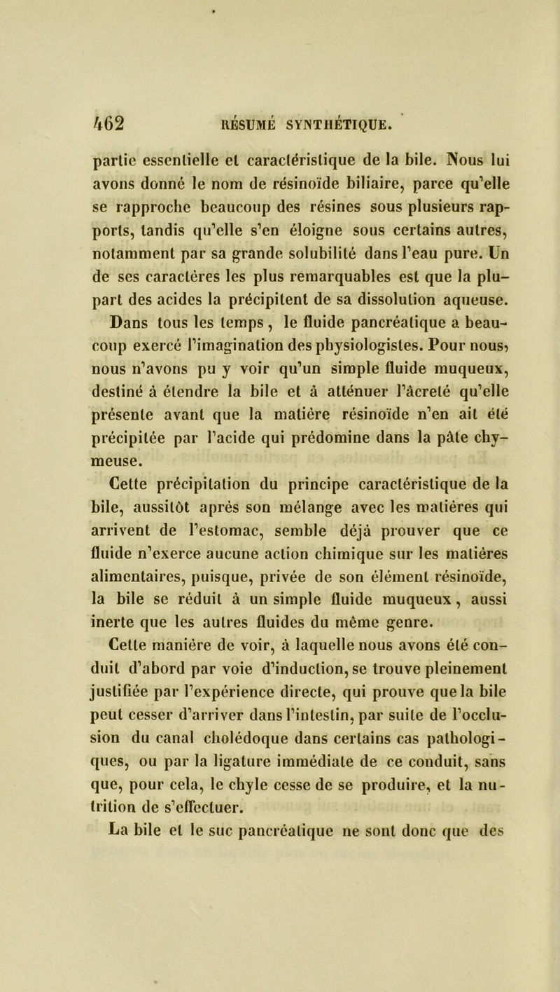 partie essentielle et caractéristique de la bile. Nous lui avons donné le nom de résinoïde biliaire, parce qu’elle se rapproche beaucoup des résines sous plusieurs rap- ports, tandis qu’elle s’en éloigne sous certains autres, notamment par sa grande solubilité dans l’eau pure. Un de ses caractères les plus remarquables est que la plu- part des acides la précipitent de sa dissolution aqueuse. Dans tous les temps , le fluide pancréatique a beau- coup exercé l’imagination des physiologistes. Pour nous> nous n’avons pu y voir qu’un simple fluide muqueux, destiné à étendre la bile et à atténuer l’âcrelé qu’elle présente avant que la matière résinoïde n’en ait été précipitée par l’acide qui prédomine dans la pâte chy- meuse. Cette précipitation du principe caractéristique de la bile, aussitôt après son mélange avec les matières qui arrivent de l’estomac, semble déjà prouver que ce fluide n’exerce aucune action chimique sur les matières alimentaires, puisque, privée de son élément résinoïde, la bile se réduit à un simple fluide muqueux, aussi inerte que les autres fluides du même genre. Celte manière de voir, à laquelle nous avons été con- duit d’abord par voie d’induction, se trouve pleinement justifiée par l’expérience directe, qui prouve que la bile peut cesser d’arriver dans l’intestin, par suite de l’occlu- sion du canal cholédoque dans certains cas pathologi- ques, ou par la ligature immédiate de ce conduit, sans que, pour cela, le chyle cesse de se produire, et la nu- trition de s’effectuer. La bile et le suc pancréatique ne sont donc que des