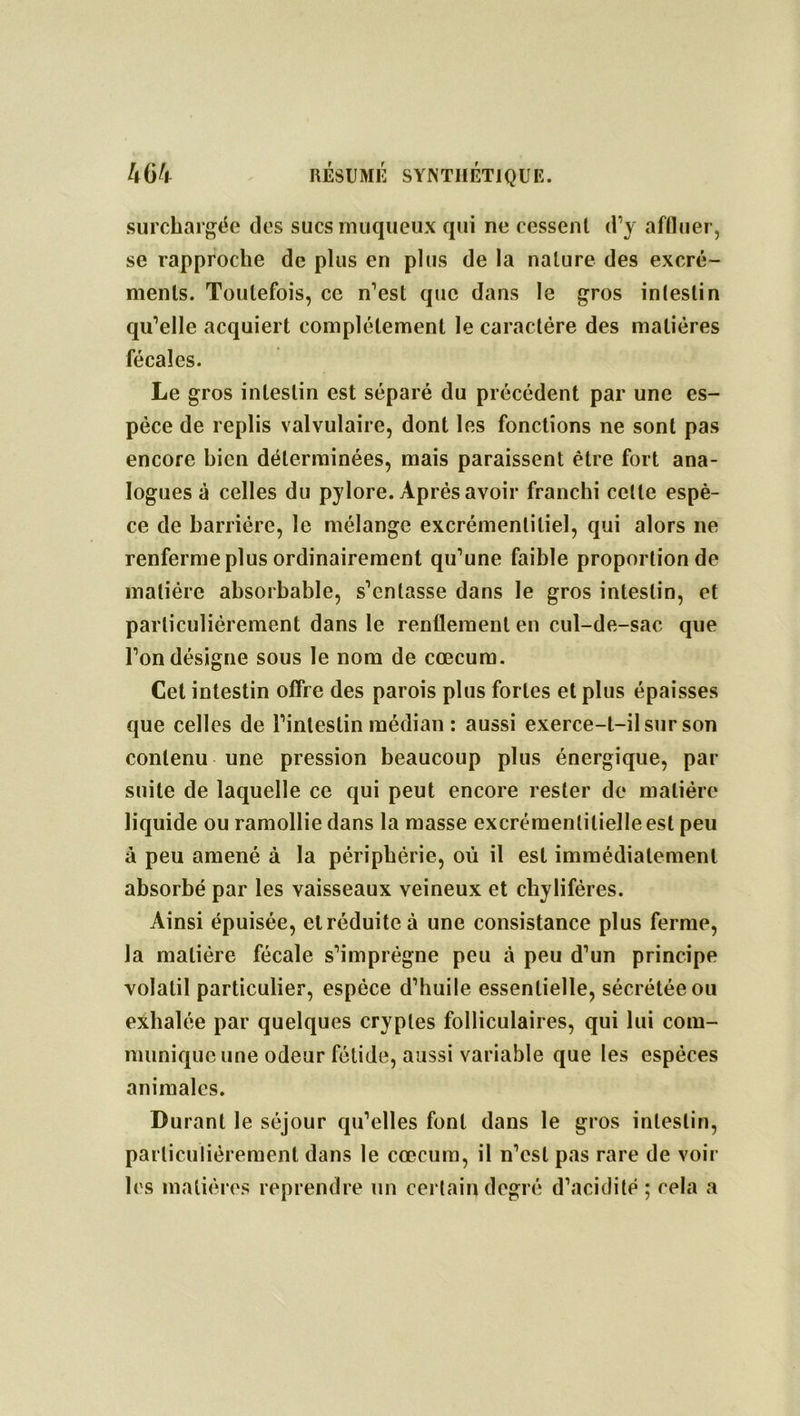 surchargée des sucs muqueux qui ne cessent d’y affluer, se rapproche de plus en plus de la nature des excré- ments. Toutefois, ce n’est que dans le gros intestin qu’elle acquiert complètement le caractère des matières fécales. Le gros intestin est séparé du précédent par une es- pèce de replis valvulaire, dont les fonctions ne sont pas encore bien déterminées, mais paraissent être fort ana- logues à celles du pylore. Après avoir franchi cette espè- ce de barrière, le mélange excrémenlitiel, qui alors ne renferme plus ordinairement qu’une faible proportion de matière absorbable, s’entasse dans le gros intestin, et particulièrement dans le renflement en cul-de-sac que l’on désigne sous le nom de cæcum. Cet intestin oflre des parois plus fortes et plus épaisses que celles de l’intestin médian : aussi exerce-t-il sur son contenu une pression beaucoup plus énergique, par suite de laquelle ce qui peut encore rester de matière liquide ou ramollie dans la masse excrémentilielle est peu à peu amené à la périphérie, où il est immédiatement absorbé par les vaisseaux veineux et chylifères. Ainsi épuisée, et réduite à une consistance plus ferme, la matière fécale s’imprégne peu à peu d’un principe volatil particulier, espèce d’huile essentielle, sécrétée ou exhalée par quelques cryptes folliculaires, qui lui com- munique une odeur fétide, aussi variable que les espèces animales. Durant le séjour qu’elles font dans le gros intestin, particulièrement dans le cæcum, il n’est pas rare de voir les matières reprendre un certain degré d’acidité ; cela a