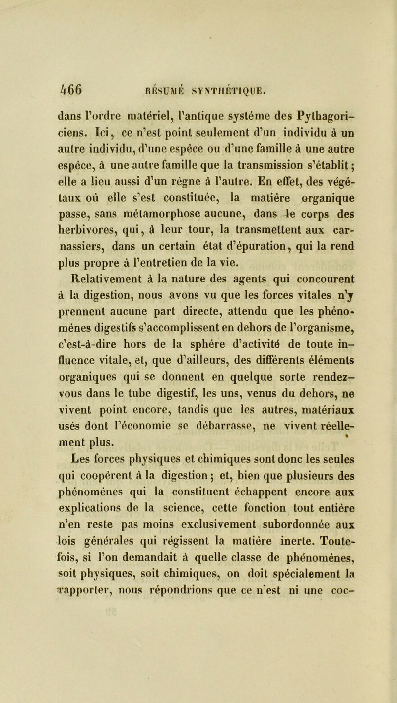 dans l’ordre matériel, l’antique système des Pythagori- ciens. Ici, ce n’est point seulement d’un individu à un autre individu, d’une espèce ou d’une famille à une autre espèce, à une autre famille que la transmission s’établit; elle a lieu aussi d’un régne à l’autre. En effet, des végé- taux où elle s’est constituée, la matière organique passe, sans métamorphose aucune, dans le corps des herbivores, qui, à leur tour, la transmettent aux car- nassiers, dans un certain état d’épuration, qui la rend plus propre à l’entretien de la vie. Relativement à la nature des agents qui concourent à la digestion, nous avons vu que les forces vitales n’y prennent aucune part directe, attendu que les phéno- mènes digestifs s’accomplissent en dehors de l’organisme, c’est-à-dire hors de la sphère d’activité de toute in- fluence vitale, et, que d’ailleurs, des différents éléments organiques qui se donnent en quelque sorte rendez- vous dans le tube digestif, les uns, venus du dehors, ne vivent point encore, tandis que les autres, matériaux usés dont l’économie se débarrasse, ne vivent réelle- , * ment plus. Les forces physiques et chimiques sont donc les seules qui coopèrent à la digestion ; et, bien que plusieurs des phénomènes qui la constituent échappent encore aux explications de la science, cette fonction tout entière n’en reste pas moins exclusivement subordonnée aux lois générales qui régissent la matière inerte. Toute- fois, si l’on demandait à quelle classe de phénomènes, soit physiques, soit chimiques, on doit spécialement la l’apporter, nous répondrions que ce n’est ni une coc-