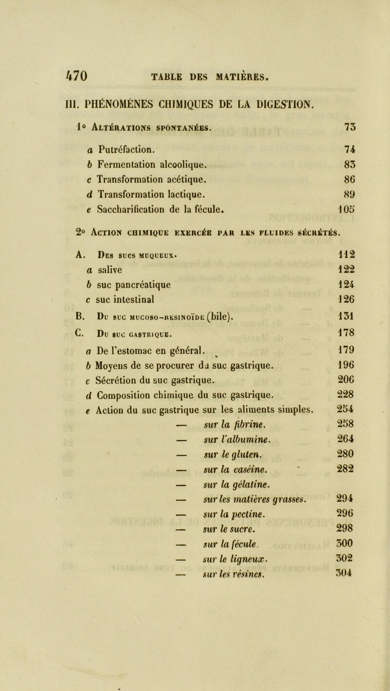 III. PHÉNOMÈNES CHIMIQUES DE LA DIGESTION. 1° Altérations spontanées. 73 a Putréfaction. 74 b Fermentation alcoolique. 83 c Transformation acétique. 86 d Transformation lactique. 89 e Saccharification de la fécule. 103 2° Action chimique exercée par les fluides sécrétés. A. Des sucs muqueux* 112 a salive 122 b suc pancréatique 124 c suc intestinal 126 B. Du SUC MUCOSO-HKSINOÏDE (bile). 131 C. Du SUC GASTRIQUE. 178 a De l’estomac en général. 179 b Moyens de se procurer du suc gastrique. 196 c Sécrétion du suc gastrique. 206 d Composition chimique du suc gastrique. 228 e Action du suc gastrique sur les aliments simples. 254 — sur la fibrine. 258 — sur l’albumine. 264 — sur le gluten. 280 — sur la caséine. * 282 — sur la gélatine. — sur les matières grasses. 294 — sur la pectine. 296 — sur le sucre. 298 — sur la fécule. 300 — sur le ligneux. 302 — sur les résines. 304