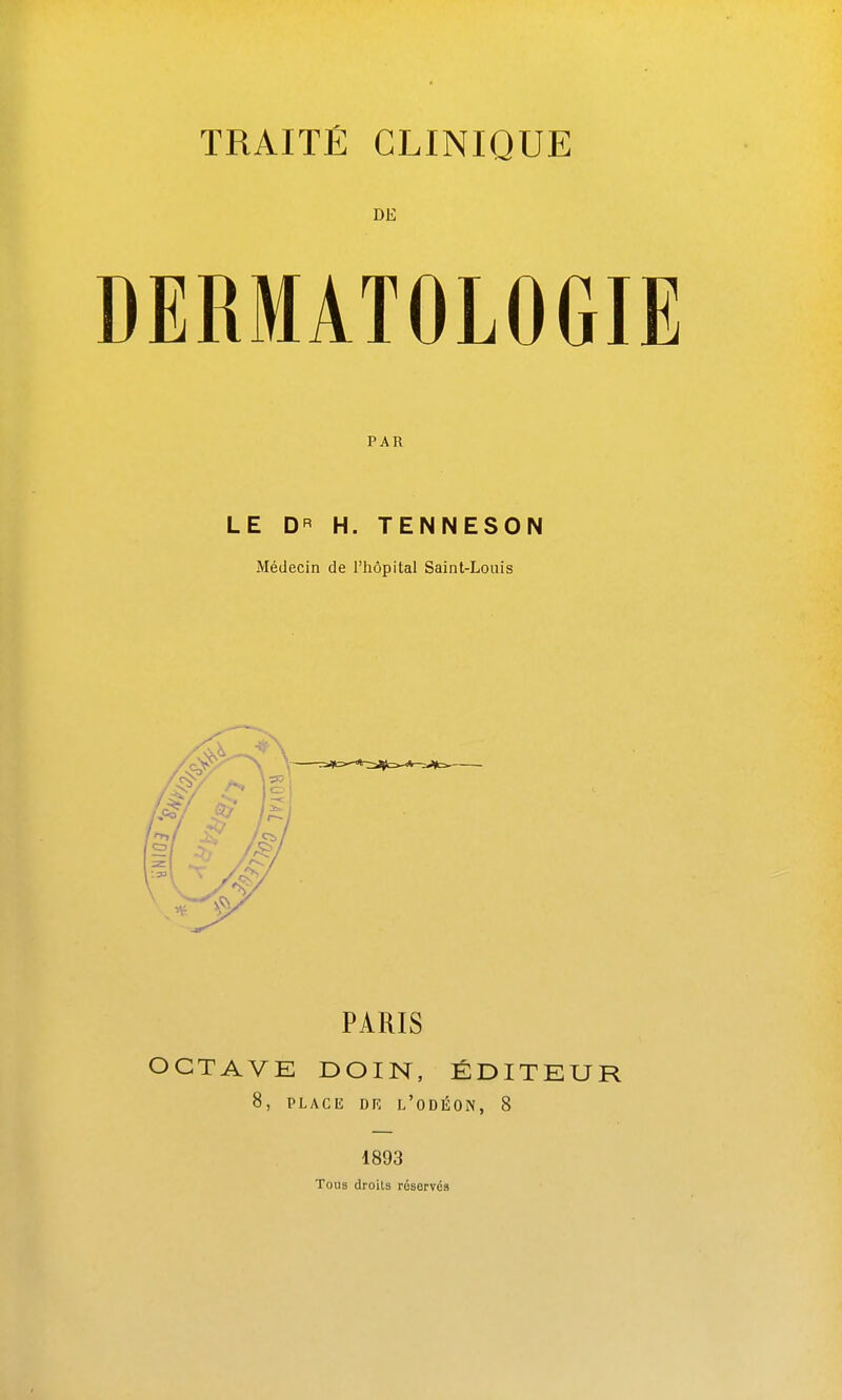 DE DERMATOLOGIE PAR LE D H. TENNESON Médecin de l'hôpital Saint-Louis PARIS OCTAVE DOIN, ÉDITEU 8, PLACIî DR l'oDÉON, 8 1893 Tous droits réservés