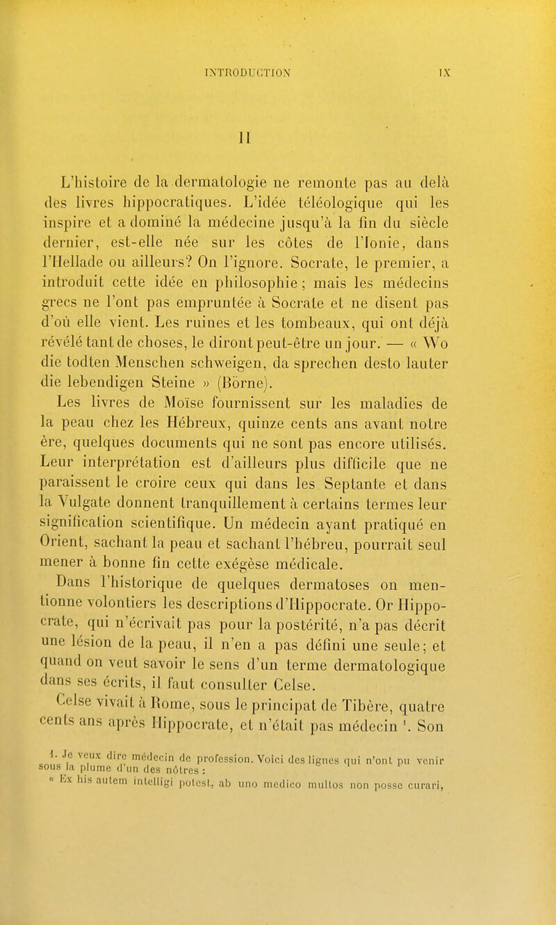 II L'histoire de la dermatologie ne remonte pas au delà des livres hippocratiques. L'idée téléologique qui les inspire et a dominé la médecine jusqu'à la fin du siècle dernier, est-elle née sur les côtes de l'fonie, dans l'Hellade ou ailleurs? On l'ignore. Socrate, le premier, a introduit cette idée en philosophie ; mais les médecins grecs ne l'ont pas empruntée à Socrate et ne disent pas d'où elle vient. Les ruines et les tombeaux, qui ont déjà révélé tant de choses, le diront peut-être un jour. — « VVo die todten Menschen schweigen, da sprechen desto lauter die lebendigen Steine » (Borne). Les livres de Moïse fournissent sur les maladies de la peau chez les Hébreux, quinze cents ans avant notre ère, quelques documents qui ne sont pas encore utilisés. Leur interprétation est d'ailleurs plus difficile que ne paraissent le croire ceux qui dans les Septante et dans la Vulgate donnent tranquillement à certains termes leur signification scientifique. Un médecin ayant pratiqué en Orient, sachant la peau et sachant l'hébreu, pourrait seul mener à bonne fin cette exégèse médicale. Dans l'historique de quelques dermatoses on men- tionne volontiers les descriptions d'iiippocrate. Or Hippo- crate, qui n'écrivait pas pour la postérité, n'a pas décrit une lésion de la peau, il n'eu a pas défini une seule; et quand on veut savoir le sens d'un terme dermatologique dans ses écrits, il faut consulter Celse. Celse vivait à Rome, sous le principat de Tibère, quatre cents ans après Ilippocrate, et n'était pas médecin Son i. Je veux dire médecin de profession. Voici des lignes qui n'ont pu venir sous la plume d'un des nôtres:  lix hisautcm inlelligi polesl, ab uno medico mullos non posse curari,