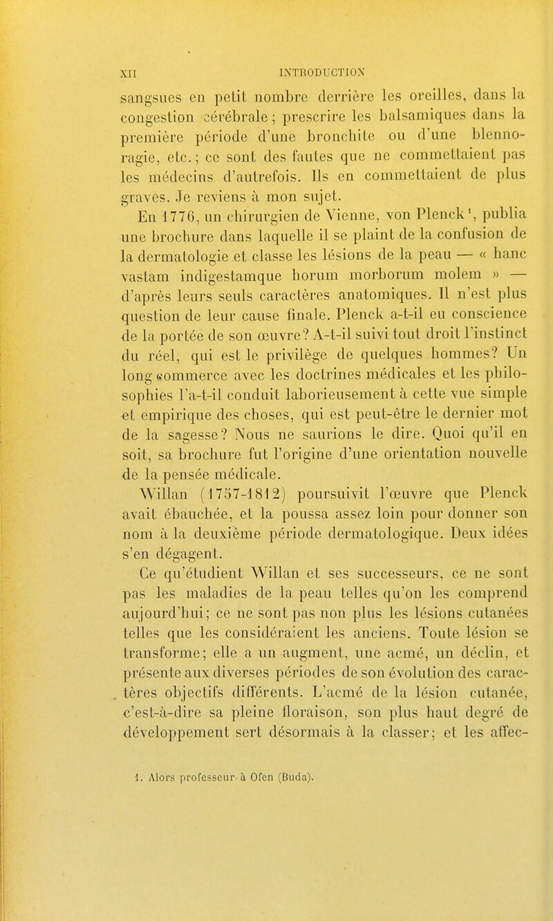 sangsues en petit nombre derrière les oreilles, dans la congestion cérébrale ; prescrire les balsamiques dans la première période d'une bronchite ou d'une blenno- ragie, etc.; ce sont des fautes que ne commettaient pas les médecins d'autrefois. Ils en commettaient de plus graves. Je reviens à mon sujet. En 1776, un chirurgien de Vienne, von Plenck\ publia une brochure dans laquelle il se plaint de la confusion de la dermatologie et classe les lésions de la peau — « hanc vastam indigestamque horum morborum molem » — d'après leurs seuls caractères anatomiques. Il n'est plus question de leur cause finale. Plenck a-t-il eu conscience de la portée de son œuvre? A-t-il suivi tout droit l'instinct du réel, qui est le privilège de quelques hommes? Un long commerce avec les doctrines médicales et les philo- sophies l'a-t-il conduit laborieusement à cette vue simple €t empirique des choses, qui est peut-être le dernier mot de la sagesse? Nous ne saurions le dire. Quoi qu'il en soit, sa brochure fut l'origine d'une orientation nouvelle de la pensée médicale. Willan (1757-1812) poursuivit l'œuvre que Plenck avait ébauchée, et la poussa assez loin pour donner son nom à la deuxième période dermatologique. Deux idées s'en dégagent. Ce qu'étudient Willan et ses successeurs, ce ne sont pas les maladies de la peau telles qu'on les comprend aujourd'hui; ce ne sont pas non plus les lésions cutanées telles que les considéraient les anciens. Toute lésion se transforme; elle a un augment, une acmé, un déclin, et présente aux diverses périodes de son évolution des carac- tères objectifs différents. L'acmé de la lésion cutanée, c'est-à-dire sa pleine floraison, son plus haut degré de développement sert désormais à la classer; et les affec- 1. Alors professeur-à Ofen (Buda).