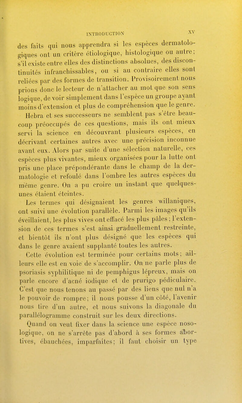 des faits qui nous apprendra si les espèces dermatolo- giques ont un critère étiologique, histologique ou autre; s'il existe entre elles des distinctions absolues, des discon- tinuités infranchissables, ou si au contraire elles sont reliées par des formes de transition. Provisoirement nous prions donc le lecteur de n'attacher au mot que son sens logique, de voir simplement dans l'espèce un groupe ayant moins d'extension et plus de compréhension que le genre. Hebra et ses successeurs ne semblent pas s'être beau- coup préoccupés de ces questions, mais ils ont mieux servi la science en découvrant plusieurs espèces, en décrivant certaines autres avec une précision inconnue avant eux. Alors par suite d'une sélection naturelle, ces espèces plus vivantes, mieux organisées pour la lutte ont pris une place prépondérante dans le champ de la der- matologie et refoulé dans l'ombre les autres espèces du même genre. On a pu croire un instant que quelques- unes étaient éteintes. Les termes qui désignaient les genres willaniques, ont suivi une évolution parallèle. Parmi les images qu'ils éveillaient, les plus vives ont effacé les plus pales ; l'exten- sion de ces termes s'est ainsi graduellement restreinte, et bientôt ils n'ont plus désigné que les espèces qui dans le genre avaient supplanté toutes les autres. Cette évolution est terminée pour certains mots; ail- leurs elle est en voie' de s'accomplir. On ne parle plus de psoriasis syphilitique ni de pemphigus lépreux, mais on parle encore d'acné iodique et de prurigo pédiculaire. C'est que nous tenons au passé par des liens que nul n'a le pouvoir de rompre; il nous pousse d'un côté, l'avenir nous tire d'un autre, et nous suivons la diagonale du parallélogramme construit sur les deux directions. Quand on veut fixer dans la science une espèce noso- logique, on ne s'arrête pas d'abord à ses formes abor- tives, ébauchées, imparfaites; il faut choisir un type