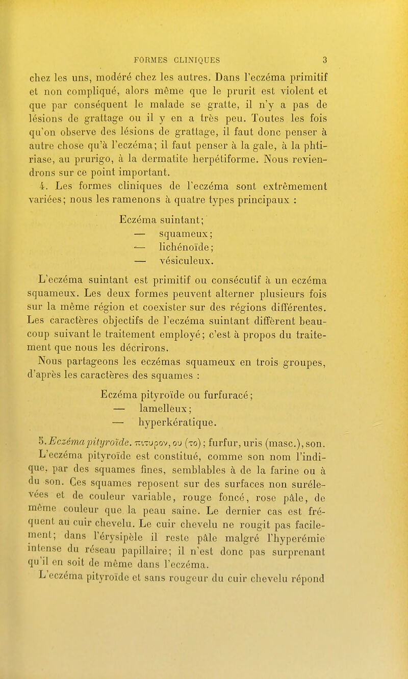 chez les uns, modéré chez les autres. Dans l'eczéma primitif et non compliqué, alors môme que le prurit est violent et que par conséquent le malade se gratte, il n'y a pas de lésions de grattage ou il y en a très peu. Toutes les fois qu'on observe des lésions de grattage, il faut donc penser à autre chose qu'à l'eczéma; il faut penser à la gale, à la phti- riase, au prurigo, à la dermatite herpétiforme. Nous revien- drons sur ce point important. 4. Les formes cliniques de l'eczéma sont extrêmement variées; nous les ramenons à quatre types principaux : Eczéma suintant; — squameux; ^— lichénoïde ; — vésiculeux. L'eczéma suintant est primitif ou consécutif à un eczéma squameux. Les deux formes peuvent alterner plusieurs fois sur la même région et coexister sur des régions différentes. Les caractères objectifs de l'eczéma suintant diffèrent beau- coup suivant le traitement employé; c'est à propos du traite- ment que nous les décrirons. Nous partageons les eczémas squameux en trois groupes, d'après les caractères des squames : Eczéma pityroïde ou furfuracé; — lamelleux ; — hyperkératique. ^.Eczémapityroïde. tûi.tu.oov, ou (to) ; furfur, uris (masc), son. L'eczéma pityroïde est constitué, comme son nom l'indi- que, par des squames fines, semblables à de la farine ou à du son. Ces squames reposent sur des surfaces non suréle- vées et de couleur variable, rouge foncé, rose pâle, de môme couleur que la peau saine. Le dernier cas est fré- quent au cuir chevelu. Le cuir chevelu ne rougit pas facile- ment; dans l'érysipèle il reste pâle malgré l'hyperémie intense du réseau papillaire; il n'est donc pas surprenant qu'il en soit de même dans l'eczéma. L eczéma pityroïde et sans rougeur du cuir chevelu répond