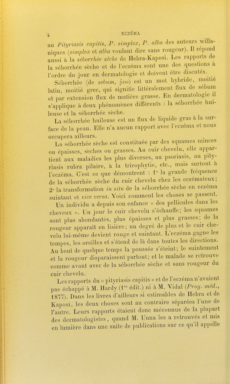 au Pityriasis capitis, P. simplex, P. alba des auteurs willa- niquGs [simplex et alba voulant dire sans rougeur). Il répond aussi à la séborrhée sèche de Hebra-Kaposi. Les rapports de la séborrhée sèche et de l'eczéma sont une des questions à l'ordre du jour en dermatologie et doivent être discutes. Séborrhée (de sébum, psco) est un mot hybride, moitié latin, moitié grec, qui signifie littéralement Qux de sébum et par extension flux de matière grasse. En dermatologie il s'applique à deux phénomènes différents : la séborrhée hui- leuse et la séborrhée sèche. La séborrhée huileuse est un flux de liquide gras à la sur- face de la peau. Elle n'a aucun rapport avec l'eczéma et nous occupera ailleurs. La séborrhée sèche est constituée par des squames minces ou épaisses, sèches ou grasses. Au cuir chevelu, elle appar- tient aux maladies les plus diverses, au psoriasis, au pity- riasis rubra pilaire, à la tricophytie, etc., mais surtout a l'eczéma. C'est ce que démontrent : 1° la grande fréquence de la séborrhée sèche du cuir chevelu chez les eczémateux; 2° la transformation in situ de la séborrhée sèche en eczéma suintant et vice versa. Yoici comment les choses se passent. Un individu a depuis son enfance « des pellicules dans les cheveux ». Un jour le cuir chevelu s'échauffe; les squames sont plus abondantes, plus épaisses et plus grasses; de la rougeur apparaît en lisière; un degré de plus et le cuir che- velu lui-même devient rouge et suintant. L'eczéma gagne les tempes, les oreilles et s'étend de là dans toutes les directions. Au bout de quelque temps la poussée s'éteint; le suintement et la rougeur disparaissent partout; et le malade se retrouve comme avant avec de la séborrhée sèche et sans rougeur du cuir chevelu. Les rapports du « pityriasis capilis » et de l'eczéma n'avaient pas échappé à M. Hardy (r° édit.) ni à M. Yidal [Prog. méd., 1877). Dans les livres d'ailleurs si estimables de Hebra et de Kaposi, les deux choses sont au contraire séparées l'une de l'autre. Leurs rapports étaient donc méconnus de la plupart des dermatologistes, quand M. Unna les a retrouvés et mis en lumière dans une suite de publications sur ce qu'il appelle