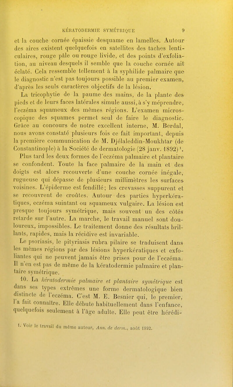 et la couche cornée épaissie desquame en lamelles. Autour des aires existent quelquefois en satellites des taches lenti- culaires, rouge pâle ou rouge livide, et des points d'exfolia- lion, au niveau desquels il semhle que la couche cornée ait éclaté. Cela ressemble tellement à la syphilide palmaire qu& le diagnostic n'est pas toujours possible au premier examen, d'après les seuls caractères objectifs de la lésion. La tricophytie de la paume des mains, de la plante des pieds et de leurs faces latérales simule aussi, à s'y méprendre, l'eczéma squameux des mêmes régions. L'examen micros- copique des squames permet seul de faire le diagnostic. Grâce au concours de notre excellent interne, M. Berdal, nous avons constaté plusieurs fois ce fait important, depuis la première communication de M. Djélaleddin-Moukhtar (de Constantinople) à la Société de dermatologie (28 janv. 1892) \ Plus tard les deux formes de l'eczéma palmaire et plantaire se confondent. Toute la face palmaire de la main et des doigts est alors recouverte d'une couche cornée inégale, rugueuse qui dépasse de plusieurs millimètres les surfaces, voisines. L'épiderme est fendillé; les crevasses suppurent et se recouvrent de croûtes. Autour des parties hyperkéra- tiques, eczéma suintant ou squameux vulgaire. La lésion est presque toujours symétrique, mais souvent un des côtés retarde sur l'autre. La marche, le travail manuel sont dou- loureux, impossibles. Le traitement donne des résultats bril- lants, rapides, mais la récidive est invariable. Le psoriasis, le pityriasis rubra pilaire se traduisent dans les mêmes régions par des lésions hyperkératiques et exfo- liantes qui ne peuvent jamais être prises pour de l'eczéma. Il n'en est pas de même de la kératodermie palmaire et plan- taire symétrique. 10. La kératodermie 'palmaire et plantaire symétrique est dans ses types extrêmes une forme dermatologique bien distincte de l'eczéma. C'est M. E. Besnier qui, le premier, l'a fait connaître. Elle débute habituellement dans l'enfance, quelquefois seulement à l'âge adulte. Elle peut être hérédi- \. Voir le travail du môme auteur, Ann.de derm., août 1892.