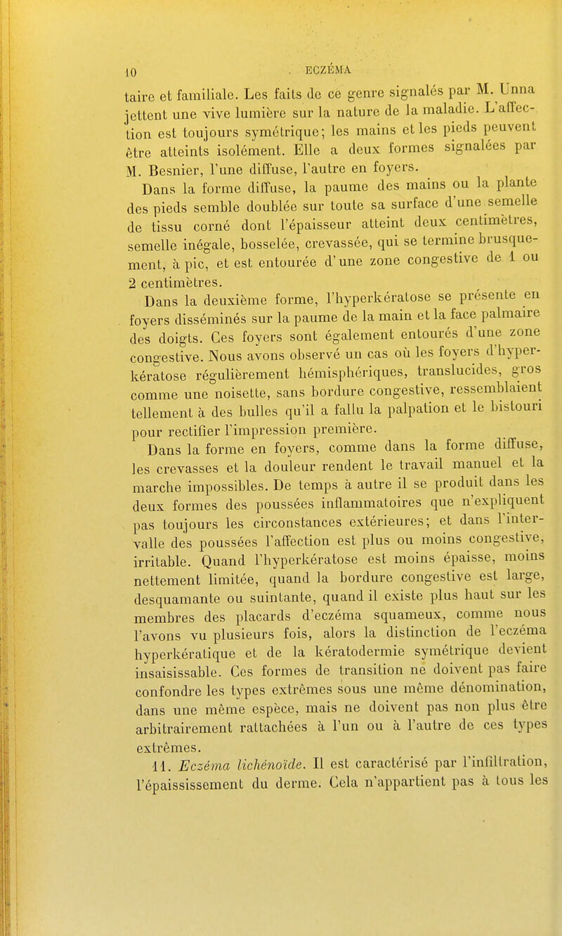 taire et familiale. Les faits de ce genre signalés par M. Unna jettent une vive lumière sur la nature de la maladie. L'afTec- tion est toujours symétrique; les mains elles pieds peuvent être atteints isolément. Elle a deux formes signalées par M. Besnier, l'une diffuse, Tautre en foyers. Dans la forme diffuse, la paume des mains ou la plante des pieds semble doublée sur toute sa surface d'une semelle de tissu corné dont l'épaisseur atteint deux centimètres, semelle inégale, bosselée, crevassée, qui se termine brusque- ment, à pic, et est entourée d'une zone congestive de 1 ou 2 centimètres. Dans la deuxième forme, l'hyperkératose se présente eu foyers disséminés sur la paume de la main et la face palmaire des doigts. Ces foyers sont également entourés d'une zone congestive. Nous avons observé un cas où les foyers d'hyper- kératose régulièrement hémisphériques, translucides, gros comme une noisette, sans bordure congestive, ressemblaient tellement à des bulles qu'il a fallu la palpation et le bistouri pour rectifier l'impression première. Dans la forme en foyers, comme dans la forme diffuse, les crevasses et la douleur rendent le travail manuel et la marche impossibles. De temps à autre il se produit dans les deux formes des poussées inflammatoires que n'expliquent pas toujours les circonstances extérieures; et dans l'inter- valle des poussées l'affection est plus ou moins congestive, irritable. Quand l'hyperkératose est moins épaisse, moins nettement limitée, quand la bordure congestive est large, desquamante ou suintante, quand il existe plus haut sur les membres des placards d'eczéma squameux, comme nous l'avons vu plusieurs fois, alors la distinction de l'eczéma hyperkératique et de la kératodermie symétrique devient insaisissable. Ces formes de transition ne doivent pas faire confondre les types extrêmes sous une même dénomination, dans une même espèce, mais ne doivent pas non plus être arbitrairement rattachées à l'un ou à l'autre de ces types extrêmes. 11. Eczéma lichénoïde. Il est caractérisé par l'infiUration, l'épaississement du derme. Cela n'appartient pas à tous les