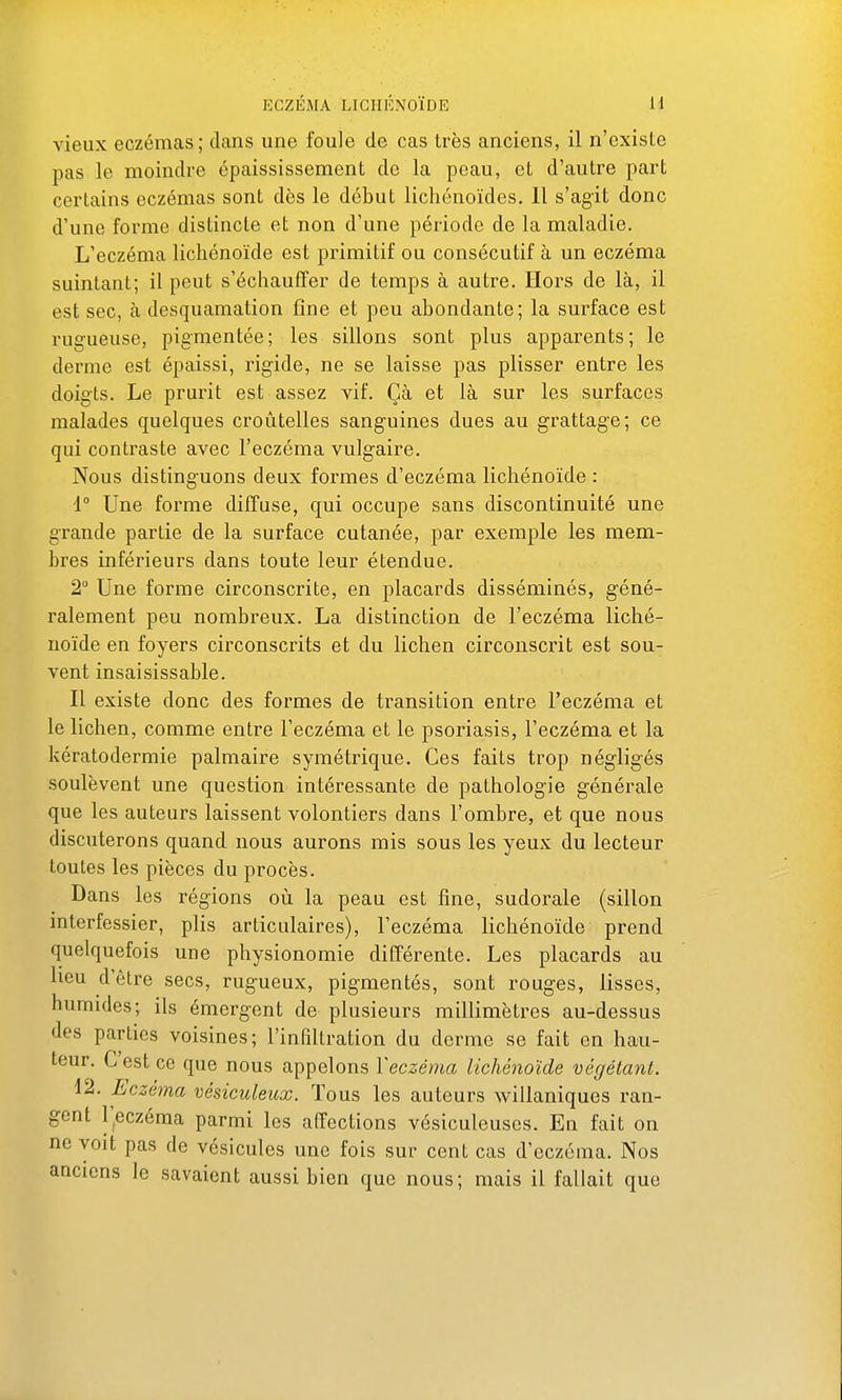 vieux eczémas; dans une foule de cas très anciens, il n'existe pas le moindre épaississement de la peau, et d'autre part certains eczémas sont dès le début licliénoïdes. 11 s'agit donc d'une forme distincte et non d'une période de la maladie. L'eczéma licliénoïde est primitif ou consécutif à un eczéma suintant; il peut s'échauffer de temps à autre. Hors de là, il est sec, à desquamation fine et peu abondante; la surface est rugueuse, pigmentée; les sillons sont plus apparents; le derme est épaissi, rigide, ne se laisse pas plisser entre les doigts. Le prurit est assez vif. Çà et là sur les surfaces malades quelques croûtelles sang-uines dues au grattage; ce qui contraste avec l'eczéma vulgaire. Nous disting-uons deux formes d'eczéma lichénoïde : 1° Une forme diffuse, qui occupe sans discontinuité une grande partie de la surface cutanée, par exemple les mem- bres inférieurs dans toute leur étendue. 2 Une forme circonscrite, en placards disséminés, géné- ralement peu nombreux. La distinction de l'eczéma liché- noïde en foyers circonscrits et du lichen circonscrit est sou- vent insaisissable. Il existe donc des formes de transition entre l'eczéma et le lichen, comme entre l'eczéma et le psoriasis, l'eczéma et la kératodermie palmaire symétrique. Ces faits trop négligés soulèvent une question intéressante de pathologie générale que les auteurs laissent volontiers dans l'ombre, et que nous discuterons quand nous aurons mis sous les yeux du lecteur toutes les pièces du procès. Dans les régions où la peau est fine, sudorale (sillon interfessier, plis articulaires), l'eczéma lichénoïde prend quelquefois une physionomie différente. Les placards au lieu d'être secs, rugueux, pigmentés, sont rouges, lisses, humides; ils émergent de plusieurs millimètres au-dessus des parties voisines; l'infiltration du derme se fait en hau- teur. C est ce que nous appelons Yeczéma lichénoïde végétant. 12. Eczéma vésiculeux. Tous les auteurs willaniques ran- gent l^eczéma parmi les affections vésiculeuses. En fait on ne voit pas de vésicules une fois sur cent cas d'eczéma. Nos anciens le savaient aussi bien que nous; mais il fallait que