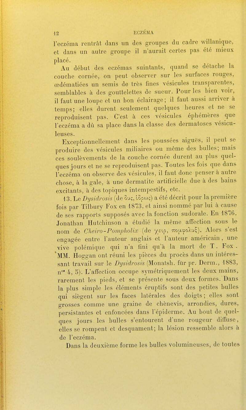 l'eczéma rentrât dans un des groupes du cadre willanique, et dans un autre groupe il n'aurait certes pas été mieux placé. Au début des eczémas suintants, quand se détache la couche cornée, on peut observer sur les surfaces rouges, œdématiées un semis de très fines vésicules transparentes, semblables à des gouttelettes de sueur. Pour les bien^ voir, il faut une loupe et un bon éclairage; il faut aussi arriver à temps; elles durent seulement quelques heures et ne se reproduisent pas. C'est k ces vésicules éphémères que l'eczéma a dû sa place dans la classe des dermatoses vésicu- leuses. Exceptionnellement dans les poussées aiguës, il peut se produire des vésicules miliaires ou même des bulles; mais ces soulèvements de la couche cornée durent au plus quel- ques jours et ne se reproduisent pas. Toutes les fois que dans l'eczéma on observe des vésicules, il faut donc penser à autre chose, à la gale, à une dermatite artificielle due à des bains excitants, à des topiques intempestifs, etc. 13. Le Dysidrosis (de ouç, ISpwç) a été décrit pour la première fois par Tilbury Fox en 1873, et ainsi nommé par lui à cause de ses rapports supposés avec la fonction sudorale. En 1876, Jonathan Ilutchinson a étudié la même affection sous le nom de Cheiro-Pompholix (de ys'.p, 7>:o[j.cûo)>ui). Alors s'est engagée entre l'auteur anglais et l'auteur américain, une vive polémique qui n'a fini qu'à la mort de T. Fox . *MM. Hoggan ont réuni les pièces du procès dans un intéres- sant travail sur le Dysidrosis (Monatsh. fur pr. Demi., 1883, n°' 4, S). L'affection occupe symétriquement les deux mains, rarement les pieds, et se présente sous deux formes. Dans la plus simple les éléments éruptifs sont des petites bulles qui siègent sur les faces latérales des doigts ; elles sont grosses comme une graine de chènevis, arrondies, dures, persistantes et enfoncées dans l'épiderme. Au bout de quel- ques jours les bulles s'entourent d'une rougeur diffuse, elles se rompent et desquament; la lésion ressemble alors h de l'eczéma. Dans la deuxième forme les bulles volumineuses, de toutes