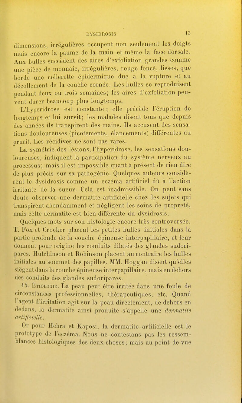 dimensions, irrégulières occupent non seulement les doigts mais encore la paume de la main et même la face dorsale. Aux bulles succèdent des aires d'exfoliation grandes comme une pièce de monnaie, irrégulières, rouge foncé, lisses, que borde une collerette épidermique due à la rupture et au décollement de la couche cornée. Les bulles se reproduisent pendant deux ou trois semaines; les aires d'exfoliation peu- vent durer beaucoup plus longtemps. L'hypcridrose est constante ; elle précède l'éruption de longtemps et lui survit; les malades disent tous que depuis des années ils transpirent des mains. Ils accusent des sensa- tions douloureuses (picotements, élancements) différentes du prurit. Les récidives ne sont pas rares. La symétrie des lésions, l'hyperidrose, les sensations dou- loureuses, indiquent la participation du système nerveux au processus; mais il est impossible quant à présent de rien dire de plus précis sur sa patliogénie. Quelques auteurs considè- rent le dysidrosis comme un eczéma artificiel dû à l'action irritante de la sueur. Cela est inadmissible. On peut sans doute observer une dermatite artificielle chez les sujets qui transpirent abondamment et négligent les soins de propreté, mais cette dermatite est bien différente du dysidrosis. Quelques mots sur son histologie encore très controversée. T. Fox et Crocker placent les petites bulles initiales dans la partie profonde de la couche épineuse interpapillaire, et leur donnent pour origine les conduits dilatés des glandes sudori- pares, Hutchinson et Robinson placent au contraire les bulles initiales au sommet des papilles. MM. Hoggan disent qu'elles siègent dans la couche épineuse interpapillaire, mais en dehors des conduits des glandes sudoripares. 14. Etiologie. La peau peut être irritée dans une foule de circonstances professionnelles, thérapeutiques, etc. Quand l'agent d'irritation agit sur la peau directement, de dehors en dedans, la dermatite ainsi produite s'appelle une dermatite artificielle. Or pour Hebra et Kaposi, la dermatite artificielle est le prototype de l'eczéma. Nous ne contestons pas les ressem- blances histologiques des deux choses; mais au point de vue