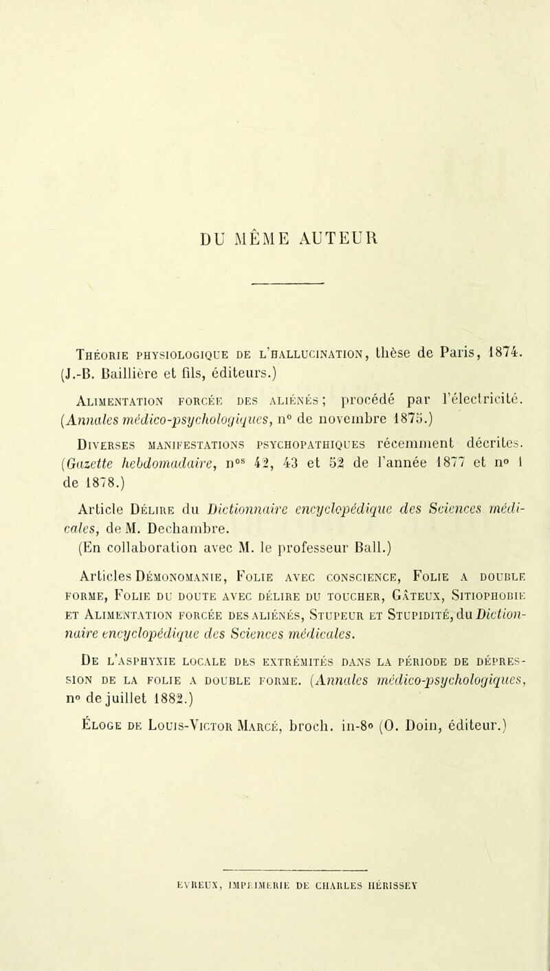 DU MÊME AUTEUR Théorie physiologique de l'hallucination, thèse de Paris, 1874. (J.-B. Baillière et fils, éditeurs.) Alimentation forcée des aliénés; procédé par l’électricité. (Annales médico-psychologiques, n° de novembre 1875.) Diverses manifestations psychopathiques récemment décrites. (Gazette hebdomadaire, nos 42, 43 et 52 de l’année 1877 et n° 1 de 1878.) Article Délire du Dictionnaire encyclopédique des Sciences médi- cales, de M. Dechambre. (En collaboration avec M. le professeur Bail.) Articles Démonomanie, Folie avec conscience, Folie a double forme, Folie du doute avec délire du toucher, Gâteux, Sitiopiiobie et Alimentation forcée des aliénés, Stupeur et Stupidité, du Diction- naire encyclopédique des Sciences médicales. De l’asphyxie locale des extrémités dans la période de dépres- sion de la folie a double forme. (Annales médico-psychologiques, n» de juillet 1882.) Éloge de Louis-Victor Marcé, broch. in-8» (0. Doin, éditeur.) KvRiiux, imprimerie: de chaules iiérissey