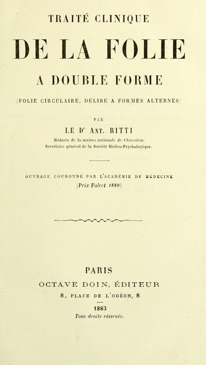 DE LA FOLIE A DOUBLE FORME (FOLIE CIRCULAIRE, DÉLIRE A FORMES ALTERNES' PAR LE Dr Ant. RITTI Médecin de la maison nationale de Charenton. Secrétaire général de la Société Médico-Psychologique. OUVRAGE COURONNÉ PAR L’ACADÉMIE DE MÉDECINE (Prix Falret 1880) PARIS OCTAVE D OI N, ÉDITEUR 8, PLACE DE l’oDÉON, 8 1883 Tous droits réservés.