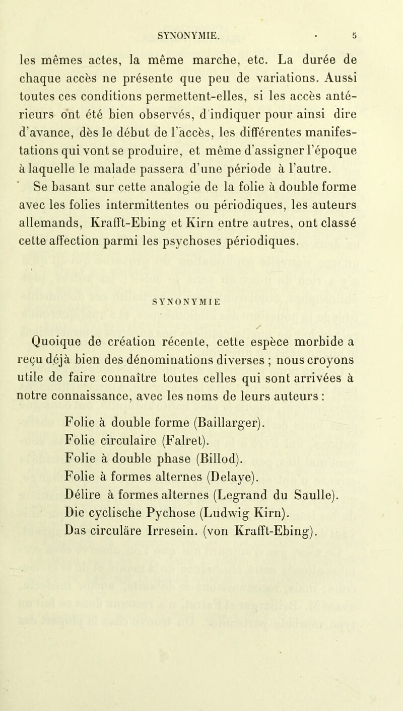 les mêmes actes, la même marche, etc. La durée de chaque accès ne présente que peu de variations. Aussi toutes ces conditions permettent-elles, si les accès anté- rieurs ont été bien observés, d indiquer pour ainsi dire d’avance, dès le début de l’accès, les différentes manifes- tations qui vont se produire, et même d’assigner l’époque à laquelle le malade passera d’une période à l’autre. Se basant sur cette analogie de la folie à double forme avec les folies intermittentes ou périodiques, les auteurs allemands, Krafft-Ebing et Kim entre autres, ont classé cette affection parmi les psychoses périodiques. SYNONYMIE Quoique de création récente, cette espèce morbide a reçu déjà bien des dénominations diverses ; nous croyons utile de faire connaître toutes celles qui sont arrivées à notre connaissance, avec les noms de leurs auteurs : Folie à double forme (Baillarger). Folie circulaire (Fairet). Folie à double phase (Billod). Folie à formes alternes (Délayé). Délire à formes alternes (Legrand du Saulle). Die cyclische Pychose (Ludwig Kii'n). Das circulâre Irresein, (von Krafft-Ebing).