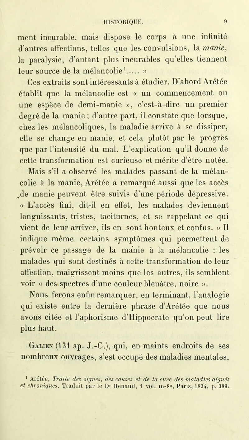 ment incurable, mais dispose le corps à une infinité d’autres affections, telles que les convulsions, la manie, la paralysie, d’autant plus incurables qu’elles tiennent leur source de la mélancolie1 » Ces extraits sont intéressants à étudier. D’abord Arétée établit que la mélancolie est « un commencement ou une espèce de demi-manie », c’est-à-dire un premier degré de la manie ; d’autre part, il constate que lorsque, chez les mélancoliques, la maladie arrive à se dissiper, elle se change en manie, et cela plutôt par le progrès que par l’intensité du mal. L’explication qu’il donne de cette transformation est curieuse et mérite d’être notée. Mais s’il a observé les malades passant de la mélan- colie à la manie, Arétée a remarqué aussi que les accès ^de manie peuvent être suivis d’une période dépressive. « L’accès fini, dit-il en effet, les malades de\iennent languissants, tristes, taciturnes, et se rappelant ce qui vient de leur arriver, ils en sont honteux et confus. » Il indique même certains symptômes qui permettent de prévoir ce passage de la manie à la mélancolie : les malades qui sont destinés à cette transformation de leur affection, maigrissent moins que les autres, ils semblent voir « des spectres d’une couleur bleuâtre, noire ». Nous ferons enfin remarquer, en terminant, l’analogie qui existe entre la dernière phrase d’Arétée que nous avons citée et l’aphorisme d’Hippocrate qu’on peut lire plus haut. Galien (131 ap. J.-C.), qui, en maints endroits de ses nombreux ouvrages, s’est occupé des maladies mentales, 1 Arétée, Traité des signes, des causes et de la cure des maladies aiguës et chroniques. Traduit par le Dr Renaud, 1 vol. in-8°, Paris, 1834, p. 389.