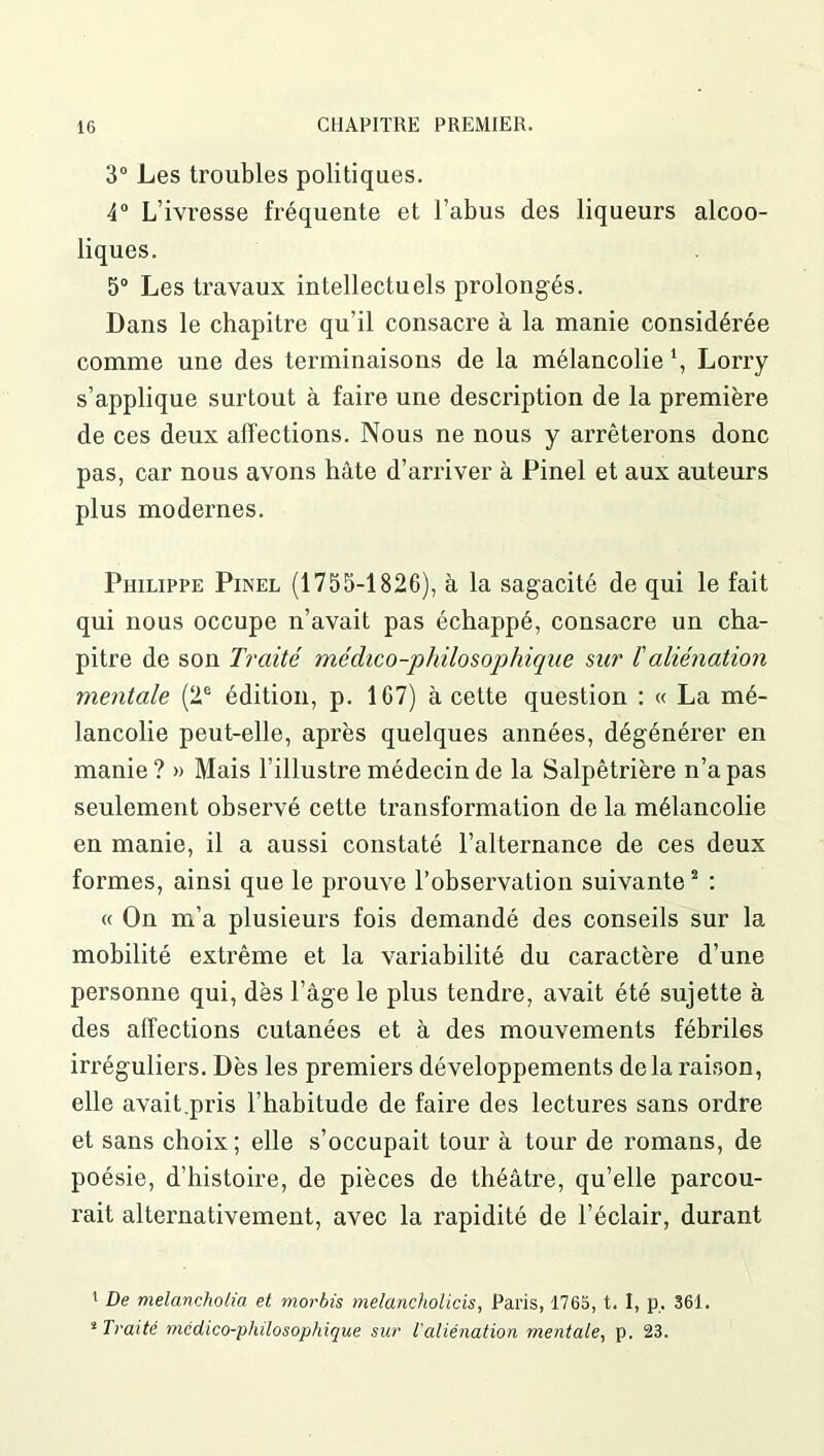 3° Les troubles politiques. 4° L’ivresse fréquente et l’abus des liqueurs alcoo- liques. 5° Les travaux intellectuels prolongés. Dans le chapitre qu’il consacre à la manie considérée comme une des terminaisons de la mélancolie \ Lorry s’applique surtout à faire une description de la première de ces deux affections. Nous ne nous y arrêterons donc pas, car nous avons hâte d’arriver à Pinel et aux auteurs plus modernes. Philippe Pinel (1755-1826), à la sagacité de qui le fait qui nous occupe n’avait pas échappé, consacre un cha- pitre de son Traité médico-philosophique sur /’aliénation mentale (2e édition, p. 167) à cette question : « La mé- lancolie peut-elle, après quelques années, dégénérer en manie? » Mais l’illustre médecin de la Salpêtrière n’a pas seulement observé cette transformation de la mélancolie en manie, il a aussi constaté l’alternance de ces deux formes, ainsi que le prouve l’observation suivante1 2 : « On m’a plusieurs fois demandé des conseils sur la mobilité extrême et la variabilité du caractère d’une personne qui, dès l’âge le plus tendre, avait été sujette à des affections cutanées et à des mouvements fébriles irréguliers. Dès les premiers développements delà raison, elle avait.pris l’habitude de faire des lectures sans ordre et sans choix ; elle s’occupait tour à tour de romans, de poésie, d’histoire, de pièces de théâtre, qu’elle parcou- rait alternativement, avec la rapidité de l’éclair, durant 1 De melancholia et morbis melancholicis, Paris, 1765, t. I, p. 361. * Traité médico-philosophique sur l'aliénation mentale, p. 23.