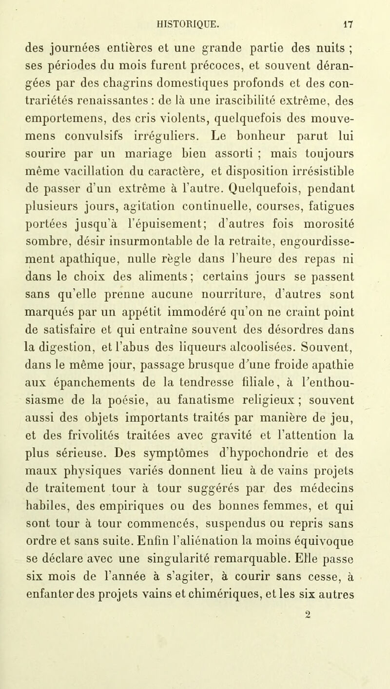 des journées entières et une grande partie des nuits ; ses périodes du mois furent précoces, et souvent déran- gées par des chagrins domestiques profonds et des con- trariétés renaissantes : de là une irascibilité extrême, des emportemens, des cris violents, quelquefois des mouve- mens convulsifs irréguliers. Le bonheur parut lui sourire par un mariage bien assorti ; mais toujours même vacillation du caractère,, et disposition irrésistible de passer d’un extrême à l’autre. Quelquefois, pendant plusieurs jours, agitation continuelle, courses, fatigues portées jusqu’à l’épuisement; d’autres fois morosité sombre, désir insurmontable de la retraite, engourdisse- ment apathique, nulle règle dans l'heure des repas ni dans le choix des aliments; certains jours se passent sans qu’elle prenne aucune nourriture, d’autres sont marqués par un appétit immodéré qu’on ne craint point de satisfaire et qui entraîne souvent des désordres dans la digestion, et l’abus des liqueurs alcoolisées. Souvent, dans le même jour, passage brusque d’une froide apathie aux épanchements de la tendresse filiale, à l’enthou- siasme de la poésie, au fanatisme religieux ; souvent aussi des objets importants traités par manière de jeu, et des frivolités traitées avec gravité et l’attention la plus sérieuse. Des symptômes d’hypochondrie et des maux physiques variés donnent lieu à de vains projets de traitement tour à tour suggérés par des médecins habiles, des empiriques ou des bonnes femmes, et qui sont tour à tour commencés, suspendus ou repris sans ordre et sans suite. Enfin l’aliénation la moins équivoque se déclare avec une singularité remarquable. Elle passe six mois de l’année à s’agiter, à courir sans cesse, à enfanter des projets vains et chimériques, et les six autres