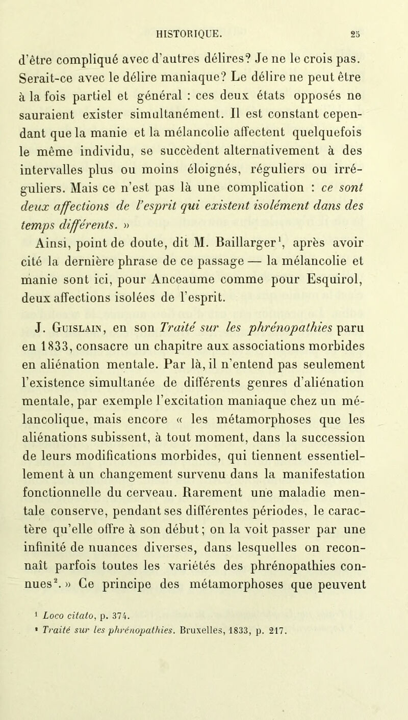 d’être compliqué avec d’autres délires? Je ne le crois pas. Serait-ce avec le délire maniaque? Le délire ne peut être à la fois partiel et général : ces deux états opposés ne sauraient exister simultanément. Il est constant cepen- dant que la manie et la mélancolie affectent quelquefois le même individu, se succèdent alternativement à des intervalles plus ou moins éloignés, réguliers ou irré- guliers. Mais ce n’est pas là une complication : ce sont deux affections de l’esprit qui existent isolément dans des temps différents. » Ainsi, point de doute, dit M. Baillarger1, après avoir cité la dernière phrase de ce passage — la mélancolie et manie sont ici, pour Anceaume comme pour Esquirol, deux affections isolées de l’esprit. J. Guislain, en son Traité sur les phrénopathies paru en 1833, consacre un chapitre aux associations morbides en aliénation mentale. Par là, il n’entend pas seulement l’existence simultanée de différents genres d’aliénation mentale, par exemple l’excitation maniaque chez un mé- lancolique, mais encore « les métamorphoses que les aliénations subissent, à tout moment, dans la succession de leurs modifications morbides, qui tiennent essentiel- lement à un changement survenu dans la manifestation fonctionnelle du cerveau. Rarement une maladie men- tale conserve, pendant ses différentes périodes, le carac- tère qu’elle offre à son début ; on la voit passer par une infinité de nuances diverses, dans lesquelles on recon- naît parfois toutes les variétés des phrénopathies con- nues2. » Ce principe des métamorphoses que peuvent ! Loco citato, p. 374. * Traité sur les phrénopathies. Bruxelles, 1833, p. 217.