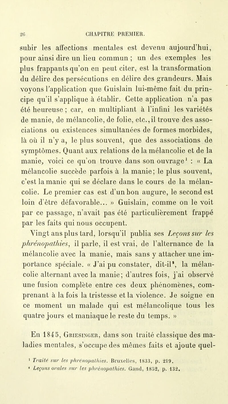 subir les affections mentales est devenu aujourd’hui, pour ainsi dire un lieu commun ; un des exemples les plus frappants qu’on en peut citer, est la transformation du délire des persécutions en délire des grandeurs. Mais voyons l'application que Guislain lui-même fait du prin- cipe qu’il s’applique à établir. Cette application n’a pas été heureuse ; car, en multipliant à l’infini les variétés de manie, de mélancolie, de folie, etc.,il trouve des asso- ciations ou existences simultanées de formes morbides, là où il n’y a, le plus souvent, que des associations de symptômes. Quant aux relations de la mélancolie et de la manie, voici ce qu’on trouve dans son ouvrage1 : « La mélancolie succède parfois à la manie; le plus souvent, c’est la manie qui se déclare dans le cours de la mélan- colie. Le premier cas est d’un bon augure, le second est loin d’être défavorable... » Guislain, comme on le voit par ce passage, n’avait pas été particulièrement frappé par les faits qui nous occupent. Vingt ans plus tard, lorsqu'il publia ses Leçons sur les phrénopathies, il parle, il est vrai, de l’alternance de la mélancolie avec la manie, mais sans y attacher une im- portance spéciale. « J’ai pu constater, dit-il*, la mélan- colie alternant avec la manie; d’autres fois, j’ai observé une fusion complète entre ces deux phénomènes, com- prenant à la fois la tristesse et la violence. Je soigne en ce moment un malade qui est mélancolique tous les quatre jours et maniaque le reste du temps. » En 1845, Griesixger, dans son traité classique des ma- ladies mentales, s’occupe des mêmes faits et ajoute quel- 1 Traité sur les phrénopathies. Bruxelles, 1833, p. 219. * Leçons orales sur les phrénopathies. Gand, 1832, p. 132,