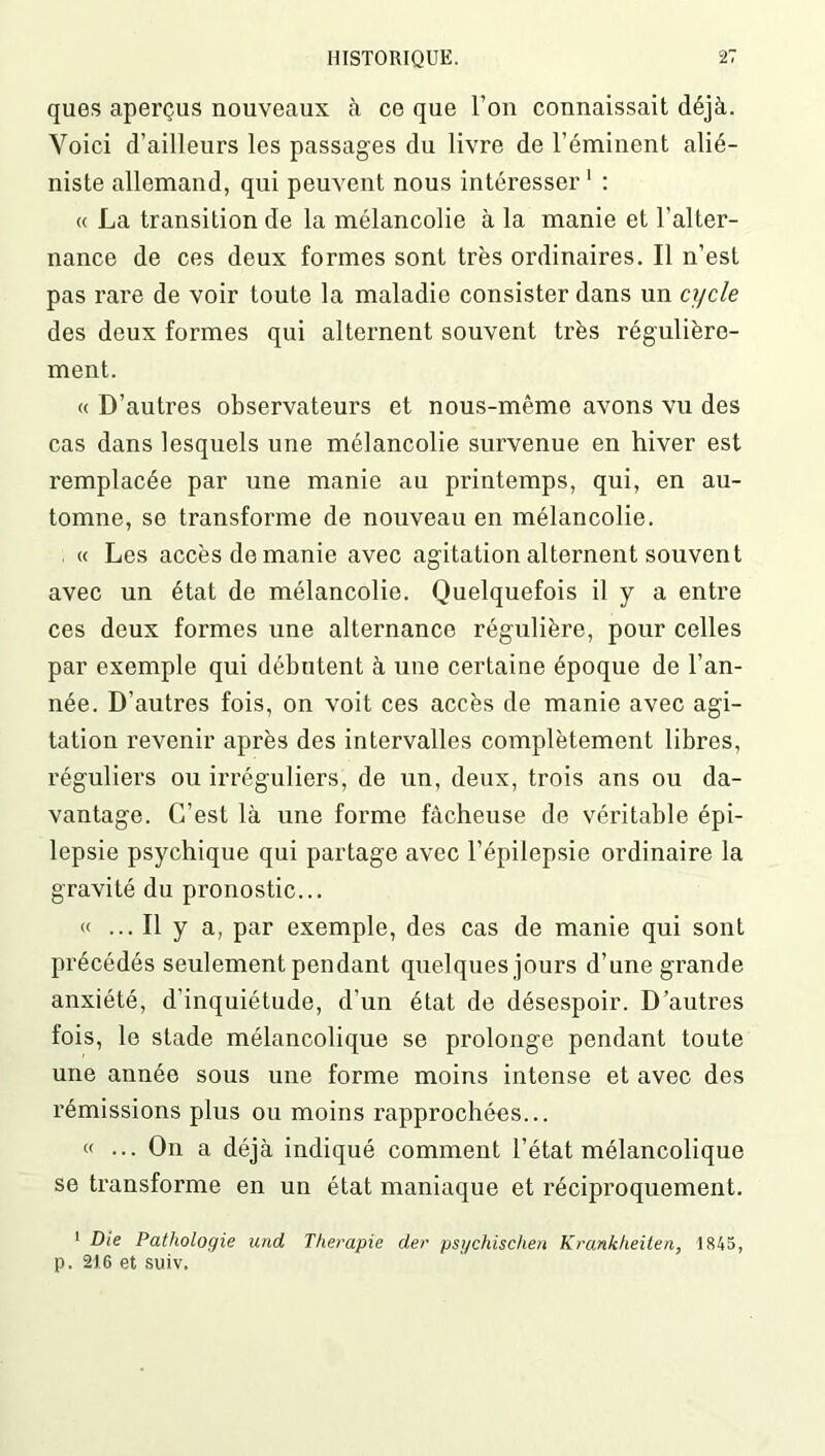 ques aperçus nouveaux à ce que l’on connaissait déjà. Voici d’ailleurs les passages du livre de l’éminent alié- niste allemand, qui peuvent nous intéresser1 : « La transition de la mélancolie à la manie et l’alter- nance de ces deux formes sont très ordinaires. Il n’est pas rare de voir toute la maladie consister dans un cycle des deux formes qui alternent souvent très régulière- ment. « D’autres observateurs et nous-mêmo avons vu des cas dans lesquels une mélancolie survenue en hiver est remplacée par une manie au printemps, qui, en au- tomne, se transforme de nouveau en mélancolie. « Les accès de manie avec agitation alternent souvent avec un état de mélancolie. Quelquefois il y a entre ces deux formes une alternance régulière, pour celles par exemple qui débutent à une certaine époque de l’an- née. D’autres fois, on voit ces accès de manie avec agi- tation revenir après des intervalles complètement libres, réguliers ou irréguliers, de un, deux, trois ans ou da- vantage. C’est là une forme fâcheuse de véritable épi- lepsie psychique qui partage avec l’épilepsie ordinaire la gravité du pronostic... « ... Il y a, par exemple, des cas de manie qui sont précédés seulement pendant quelques jours d’une grande anxiété, d’inquiétude, d’un état de désespoir. D’autres fois, le stade mélancolique se prolonge pendant toute une année sous une forme moins intense et avec des rémissions plus ou moins rapprochées... « ... On a déjà indiqué comment l’état mélancolique se transforme en un état maniaque et réciproquement. 1 Die Pathologie und Thérapie der psychischen Krankheiten, 1845, p. 216 et suiv.