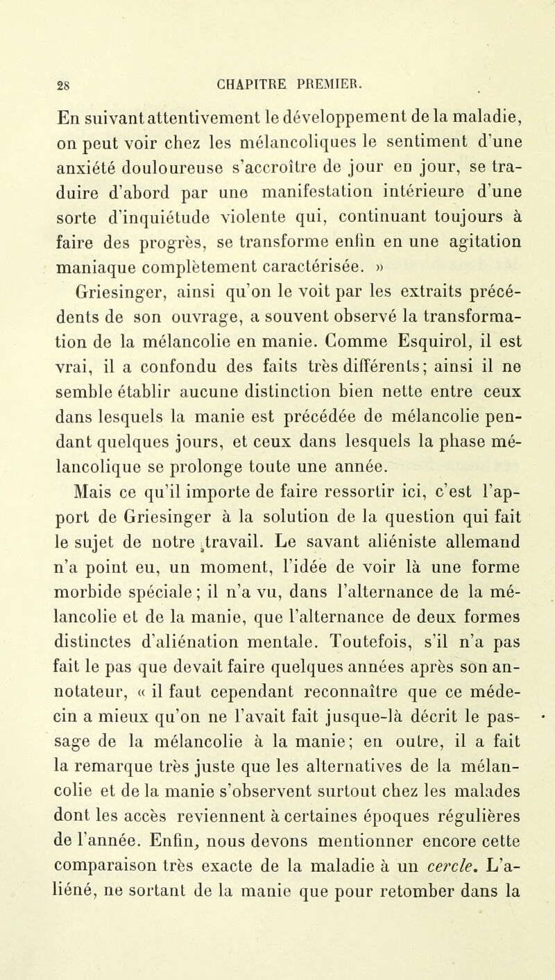 En suivant attentivement le développement de la maladie, on peut voir chez les mélancoliques le sentiment d’une anxiété douloureuse s’accroître de jour en jour, se tra- duire d’abord par une manifestation intérieure d’une sorte d’inquiétude violente qui, continuant toujours à faire des progrès, se transforme enfin en une agitation maniaque complètement caractérisée. » Griesinger, ainsi qu’on le voit par les extraits précé- dents de son ouvrage, a souvent observé la transforma- tion de la mélancolie en manie. Comme Esquirol, il est vrai, il a confondu des faits très différents; ainsi il ne semble établir aucune distinction bien nette entre ceux dans lesquels la manie est précédée de mélancolie pen- dant quelques jours, et ceux dans lesquels la phase mé- lancolique se prolonge toute une année. Mais ce qu’il importe de faire ressortir ici, c’est l’ap- port de Griesinger à la solution de la question qui fait le sujet de notre ^travail. Le savant aliéniste allemand n’a point eu, un moment, l’idée de voir là une forme morbide spéciale ; il n’a vu, dans l’alternance de la mé- lancolie et de la manie, que l’alternance de deux formes distinctes d’aliénation mentale. Toutefois, s’il n’a pas fait le pas que devait faire quelques années après son an- notateur, « il faut cependant reconnaître que ce méde- cin a mieux qu’on ne l’avait fait jusque-là décrit le pas- sage de la mélancolie à la manie; en outre, il a fait la remarque très juste que les alternatives de la mélan- colie et de la manie s’observent surtout chez les malades dont les accès reviennent à certaines époques régulières de l’année. Enfin, nous devons mentionner encore cette comparaison très exacte de la maladie à un cercle. L’a- liéné, ne sortant de la manie que pour retomber dans la