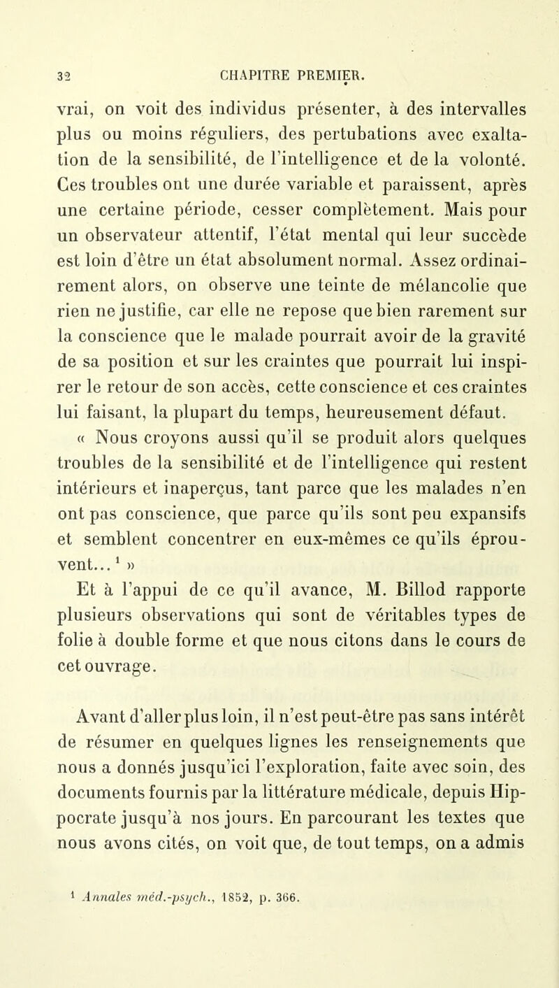 vrai, on voit des individus présenter, à des intervalles plus ou moins réguliers, des pertubations avec exalta- tion de la sensibilité, de l’intelligence et de la volonté. Ces troubles ont une durée variable et paraissent, après une certaine période, cesser complètement. Mais pour un observateur attentif, l’état mental qui leur succède est loin d’être un état absolument normal. Assez ordinai- rement alors, on observe une teinte de mélancolie que rien ne justifie, car elle ne repose que bien rarement sur la conscience que le malade pourrait avoir de la gravité de sa position et sur les craintes que pourrait lui inspi- rer le retour de son accès, cette conscience et ces craintes lui faisant, la plupart du temps, heureusement défaut. « Nous croyons aussi qu’il se produit alors quelques troubles de la sensibilité et de l’intelligence qui restent intérieurs et inaperçus, tant parce que les malades n’en ont pas conscience, que parce qu’ils sont peu expansifs et semblent concentrer en eux-mêmes ce qu’ils éprou- vent... 1 » Et à l’appui de ce qu’il avance, M. Billod rapporte plusieurs observations qui sont de véritables types de folie à double forme et que nous citons dans le cours de cet ouvrage. Avant d’aller plus loin, il n’est peut-être pas sans intérêt de résumer en quelques lignes les renseignements que nous a donnés jusqu’ici l’exploration, faite avec soin, des documents fournis par la littérature médicale, depuis Hip- pocrate jusqu’à nos jours. En parcourant les textes que nous avons cités, on voit que, de tout temps, on a admis