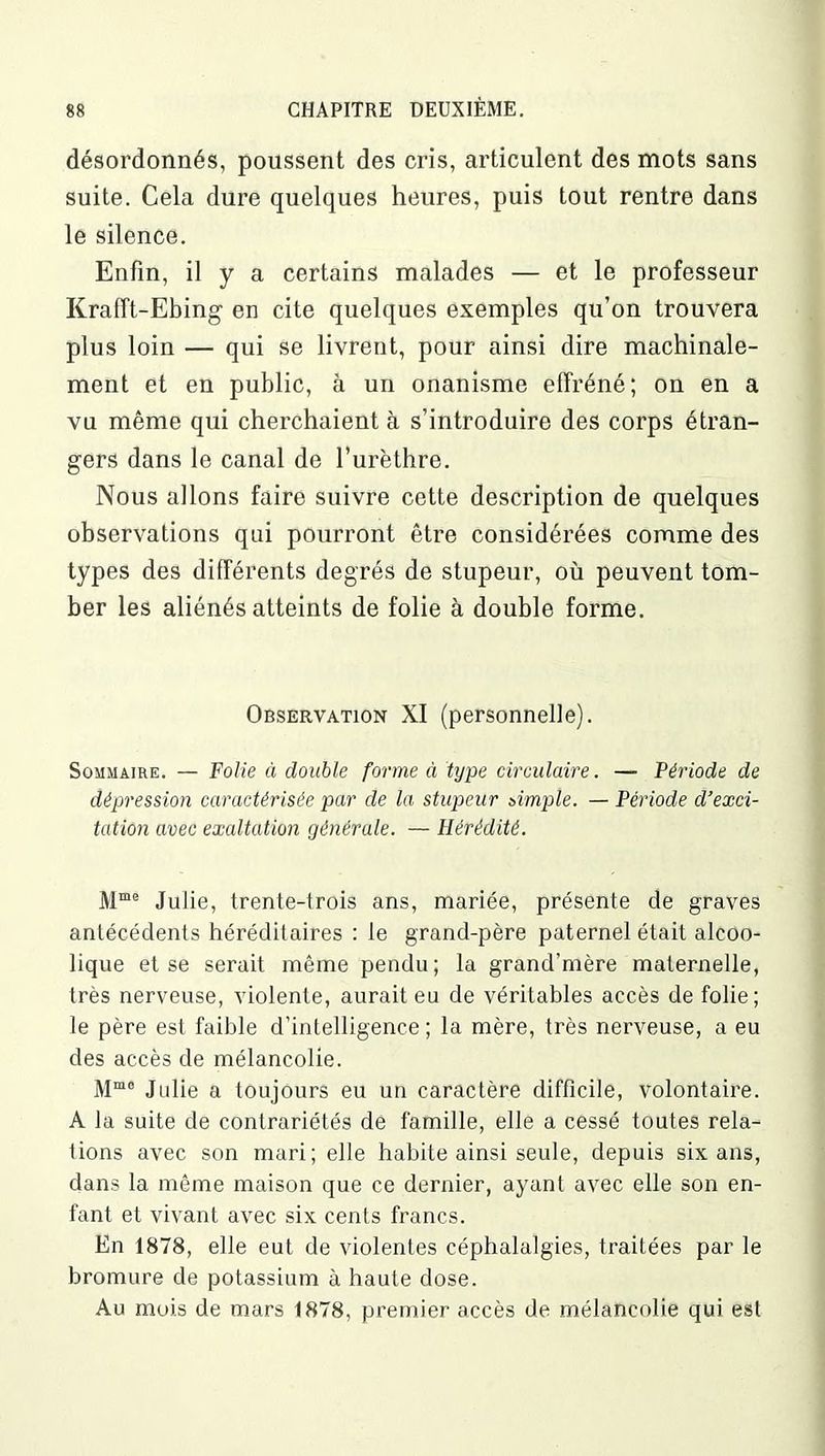désordonnés, poussent des cris, articulent des mots sans suite. Cela dure quelques heures, puis tout rentre dans le silence. Enfin, il y a certains malades — et le professeur Krafft-Ebing en cite quelques exemples qu’on trouvera plus loin — qui se livrent, pour ainsi dire machinale- ment et en public, à un onanisme effréné; on en a vu même qui cherchaient à s’introduire des corps étran- gers dans le canal de l’urèthre. Nous allons faire suivre cette description de quelques observations qui pourront être considérées comme des types des différents degrés de stupeur, où peuvent tom- ber les aliénés atteints de folie à double forme. Observation XI (personnelle). Sommaire. — Folie à double forme à type circulaire. — Période de dépression caractérisée par de la stupeur simple. — Période d’exci- tation avec exaltation générale. — Hérédité. Mme Julie, trente-trois ans, mariée, présente de graves antécédents héréditaires : le grand-père paternel était alcoo- lique et se serait même pendu; la grand’mère maternelle, très nerveuse, violente, aurait eu de véritables accès de folie; le père est faible d’intelligence ; la mère, très nerveuse, a eu des accès de mélancolie. Mm0 Julie a toujours eu un caractère difficile, volontaire. A la suite de contrariétés de famille, elle a cessé toutes rela- tions avec son mari; elle habite ainsi seule, depuis six ans, dans la même maison que ce dernier, ayant avec elle son en- fant et vivant avec six cents francs. En 1878, elle eut de violentes céphalalgies, traitées par le bromure de potassium à haute dose. Au mois de mars 1878, premier accès de mélancolie qui est