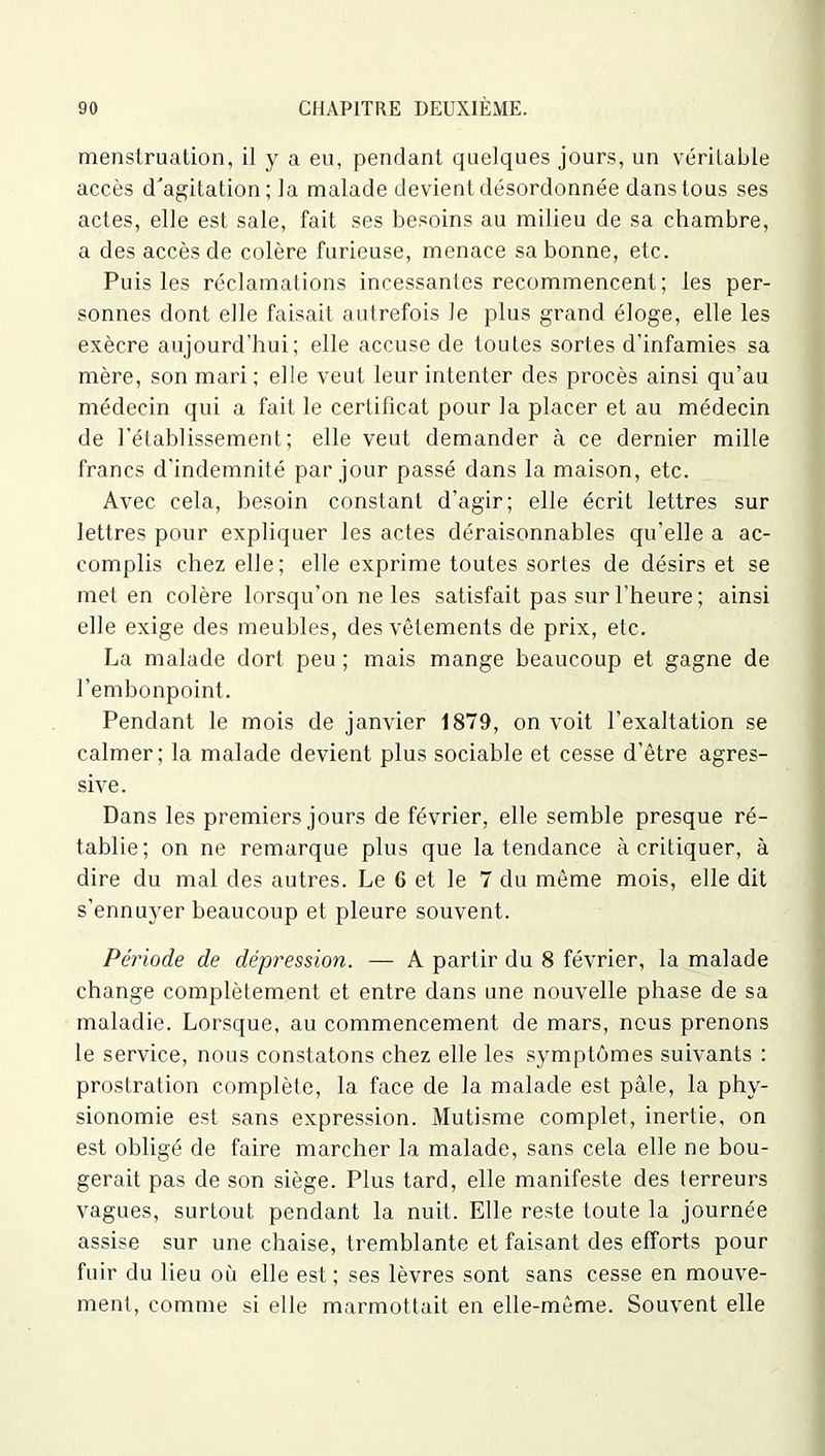 menstruation, il y a eu, pendant quelques jours, un véritable accès d'agitation; la malade devient désordonnée dans tous ses actes, elle est sale, fait ses besoins au milieu de sa chambre, a des accès de colère furieuse, menace sa bonne, etc. Puis les réclamations incessantes recommencent ; les per- sonnes dont elle faisait autrefois le plus grand éloge, elle les exècre aujourd’hui; elle accuse de toutes sortes d’infamies sa mère, son mari; elle veut leur intenter des procès ainsi qu’au médecin qui a fait le certificat pour la placer et au médecin de l’établissement; elle veut demander à ce dernier mille francs d’indemnité par jour passé dans la maison, etc. Avec cela, besoin constant d’agir; elle écrit lettres sur lettres pour expliquer les actes déraisonnables qu’elle a ac- complis chez elle; elle exprime toutes sortes de désirs et se met en colère lorsqu’on ne les satisfait pas sur l’heure; ainsi elle exige des meubles, des vêlements de prix, etc. La malade dort peu ; mais mange beaucoup et gagne de l’embonpoint. Pendant le mois de janvier 1879, on voit l’exaltation se calmer; la malade devient plus sociable et cesse d’être agres- sive. Dans les premiers jours de février, elle semble presque ré- tablie; on ne remarque plus que la tendance à critiquer, à dire du mal des autres. Le 6 et le 7 du même mois, elle dit s’ennuyer beaucoup et pleure souvent. Période de dépression. — A partir du 8 février, la malade change complètement et entre dans une nouvelle phase de sa maladie. Lorsque, au commencement de mars, nous prenons le service, nous constatons chez elle les symptômes suivants : prostration complète, la face de la malade est pâle, la phy- sionomie est sans expression. Mutisme complet, inertie, on est obligé de faire marcher la malade, sans cela elle ne bou- gerait pas de son siège. Plus tard, elle manifeste des terreurs vagues, surtout pendant la nuit. Elle reste toute la journée assise sur une chaise, tremblante et faisant des efforts pour fuir du lieu où elle est; ses lèvres sont sans cesse en mouve- ment, comme si elle marmottait en elle-même. Souvent elle