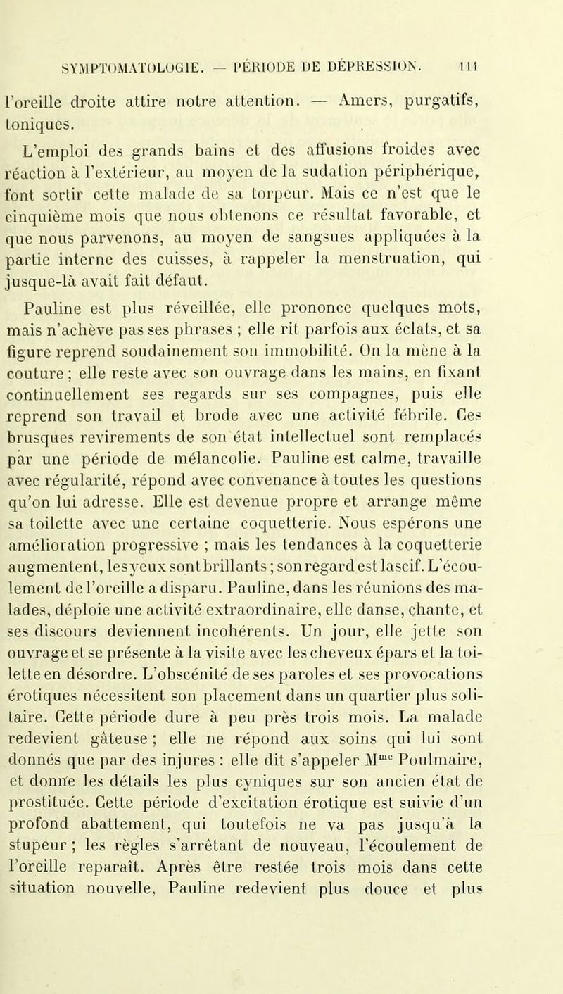 l’oreille droite attire notre attention. — Amers, purgatifs, toniques. L’emploi des grands bains et des affusions froides avec réaction à l’extérieur, au moyen de la sudation périphérique, font sortir celte malade de sa torpeur. Mais ce n’est que le cinquième mois que nous obtenons ce résultat favorable, et que nous parvenons, au moyen de sangsues appliquées à la partie interne des cuisses, à rappeler la menstruation, qui jusque-là avait fait défaut. Pauline est plus réveillée, elle prononce quelques mots, mais n’achève pas ses phrases ; elle rit parfois aux éclats, et sa figure reprend soudainement son immobilité. On la mène à la couture ; elle reste avec son ouvrage dans les mains, en fixant continuellement ses regards sur ses compagnes, puis elle reprend son travail et brode avec une activité fébrile. Ces brusques revirements de son état intellectuel sont remplacés par une période de mélancolie. Pauline est calme, travaille avec régularité, répond avec convenance à toutes les questions qu’on lui adresse. Elle est devenue propre et arrange même sa toilette avec une certaine coquetterie. Nous espérons une amélioration progressive ; mais les tendances à la coquetterie augmentent, les yeux sont brillants ; son regard est lascif. L’écou- lement de l’oreille a disparu. Pauline, dans les réunions des ma- lades, déploie une activité extraordinaire, elle danse, chante, et ses discours deviennent incohérents. Un jour, elle jette son ouvrage et se présente à la visite avec les cheveux épars et la toi- lette en désordre. L’obscénité de ses paroles et ses provocations érotiques nécessitent son placement dans un quartier plus soli- taire. Cette période dure à peu près trois mois. La malade redevient gâteuse ; elle ne répond aux soins qui lui sont donnés que par des injures : elle dit s’appeler Mme Poulmaire, et donne les détails les plus cyniques sur son ancien état de prostituée. Cette période d’excitation érotique est suivie d’un profond abattement, qui toutefois ne va pas jusqu’à la stupeur ; les règles s’arrêtant de nouveau, l’écoulement de l’oreille reparaît. Après être restée trois mois dans cette situation nouvelle, Pauline redevient plus douce et plus