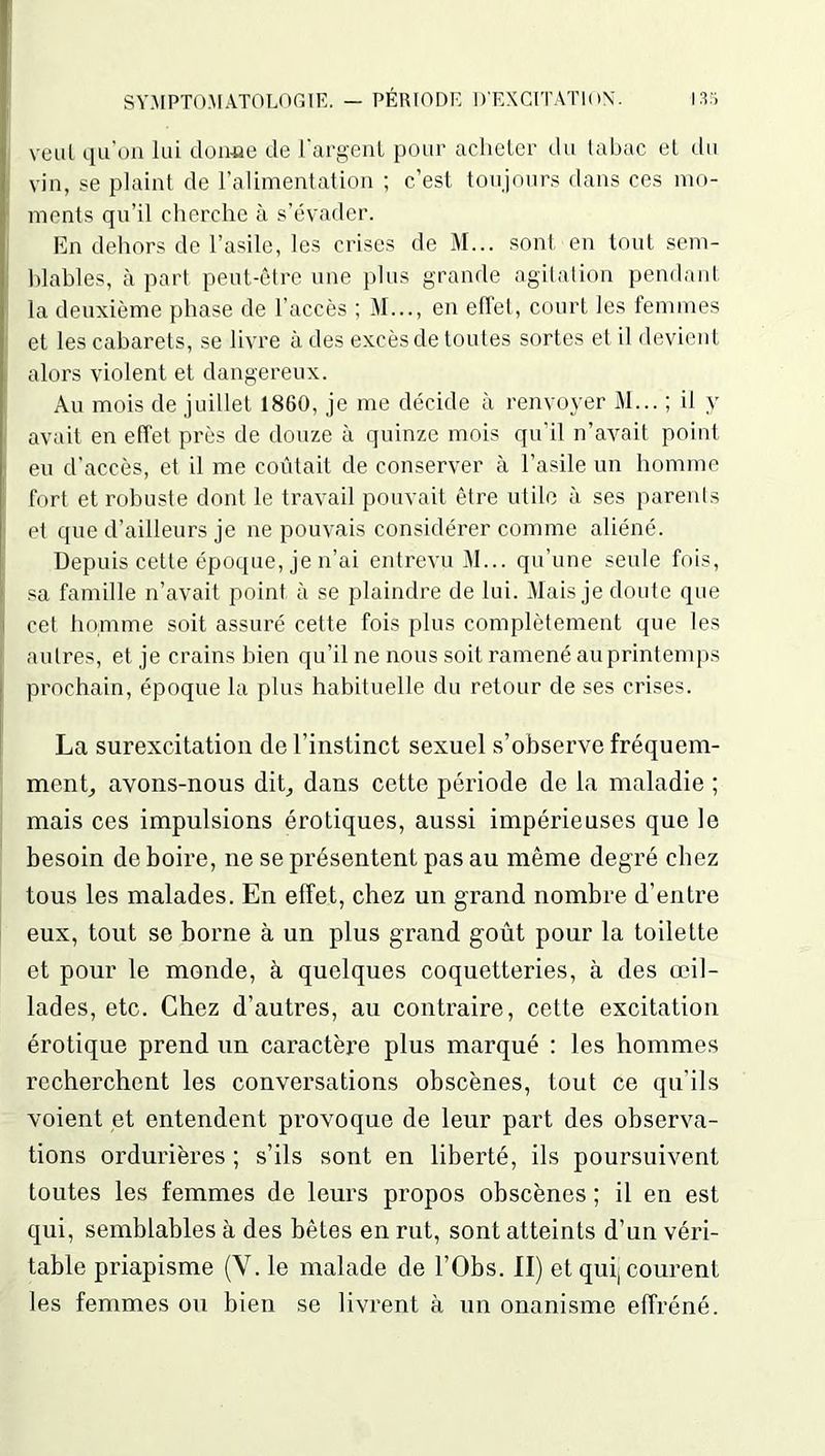 veut qu’on lui donne de l'argent pour acheter du tabac et du vin, se plaint de l’alimentation ; c’est toujours dans ces mo- ments qu’il cherche à s’évader. En dehors de l’asile, les crises de M... sont en tout sem- blables, à part peut-être une plus grande agitation pendant la deuxième phase de l’accès ; M..., en effet, court les femmes et les cabarets, se livre à des excès de toutes sortes et il devient alors violent et dangereux. Au mois de juillet 1860, je me décide à renvoyer M... ; il y avait en effet près de douze à quinze mois qu’il n’avait point eu d’accès, et il me coûtait de conserver à l’asile un homme fort et robuste dont le travail pouvait être utile à ses parents et que d’ailleurs je ne pouvais considérer comme aliéné. Depuis cette époque, je n’ai entrevu M... qu’une seule fois, sa famille n’avait point à se plaindre de lui. Mais je doute que cet homme soit assuré cette fois plus complètement que les autres, et je crains bien qu’il ne nous soit ramené auprintemps prochain, époque la plus habituelle du retour de ses crises. La surexcitation de l’instinct sexuel s’observe fréquem- ment, avons-nous dit, dans cette période de la maladie ; mais ces impulsions érotiques, aussi impérieuses que le besoin de boire, ne se présentent pas au même degré chez tous les malades. En effet, chez un grand nombre d’entre eux, tout se borne à un plus grand goût pour la toilette et pour le monde, à quelques coquetteries, à des œil- lades, etc. Chez d’autres, au contraire, cette excitation érotique prend un caractère plus marqué : les hommes recherchent les conversations obscènes, tout ce qu'ils voient et entendent provoque de leur part des observa- tions ordurières ; s’ils sont en liberté, ils poursuivent toutes les femmes de leurs propos obscènes ; il en est qui, semblables à des bêtes en rut, sont atteints d’un véri- table priapisme (Y. le malade de l’Obs. Il) et qui, courent les femmes ou bien se livrent à un onanisme effréné.