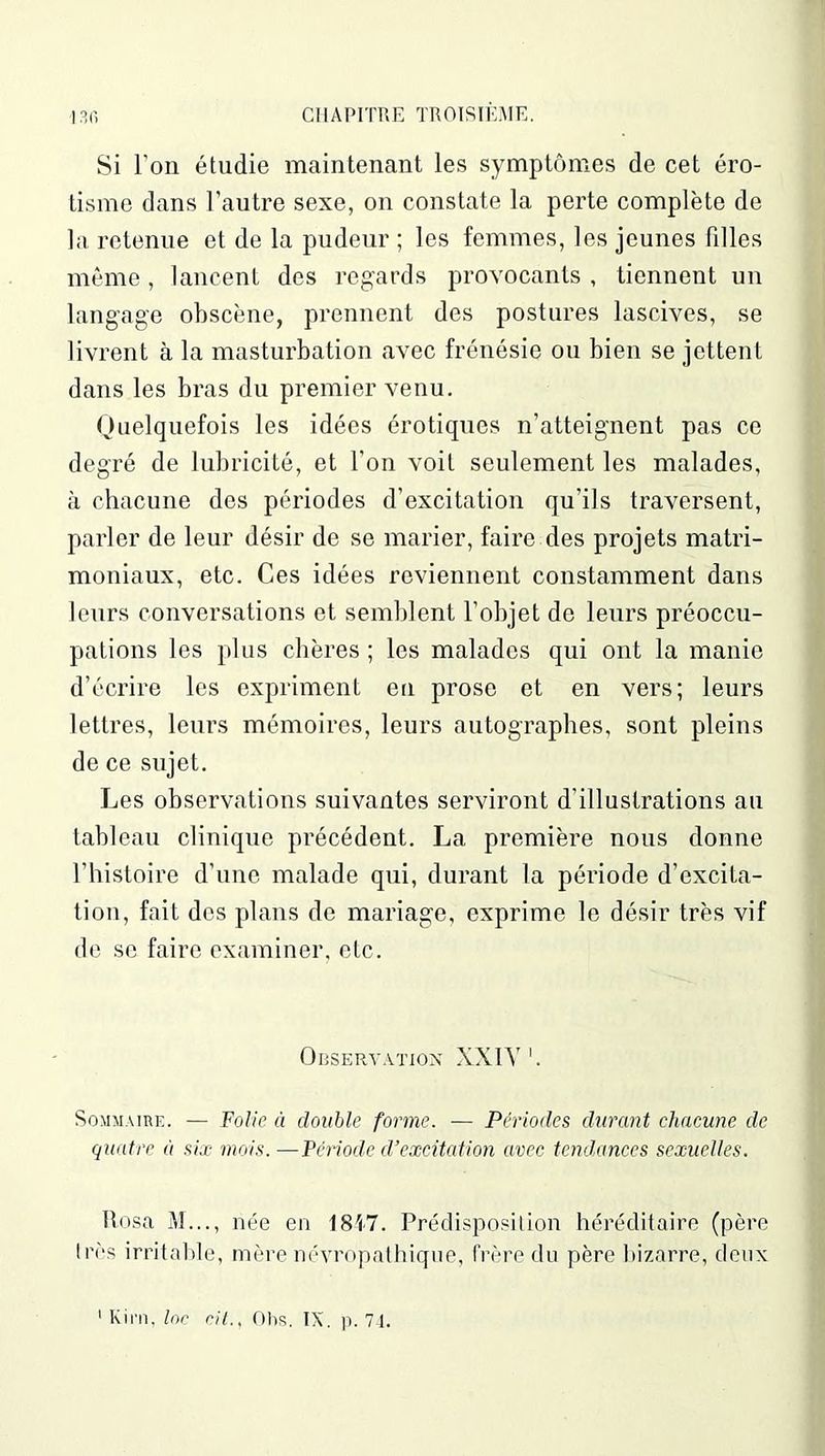 Si l’on étudie maintenant les symptômes de cet éro- tisme dans l’autre sexe, on constate la perte complète de la retenue et de la pudeur ; les femmes, les jeunes filles même, lancent des regards provocants , tiennent un langage obscène, prennent des postures lascives, se livrent à la masturbation avec frénésie ou bien se jettent dans les bras du premier venu. Quelquefois les idées érotiques n’atteignent pas ce degré de lubricité, et l’on voit seulement les malades, à chacune des périodes d’excitation qu’ils traversent, parler de leur désir de se marier, faire des projets matri- moniaux, etc. Ces idées reviennent constamment dans leurs conversations et semblent l’objet de leurs préoccu- pations les plus chères; les malades qui ont la manie d’écrire les expriment en prose et en vers; leurs lettres, leurs mémoires, leurs autographes, sont pleins de ce sujet. Les observations suivantes serviront d’illustrations au tableau clinique précédent. La première nous donne l’histoire d’une malade qui, durant la période d’excita- tion, fait des plans de mariage, exprime le désir très vif de se faire examiner, etc. Observation XXIV1. Sommaire. — Folie à double forme. — Périodes durant chacune de quatre à six mois. —Période d’excitation avec tendances sexuelles. ftosa M..., née en 1847. Prédisposition héréditaire (père 1res irritable, mère névropathique, frère du père bizarre, deux 1 Kim, Inc rit., Ohs. IX. p. 74.