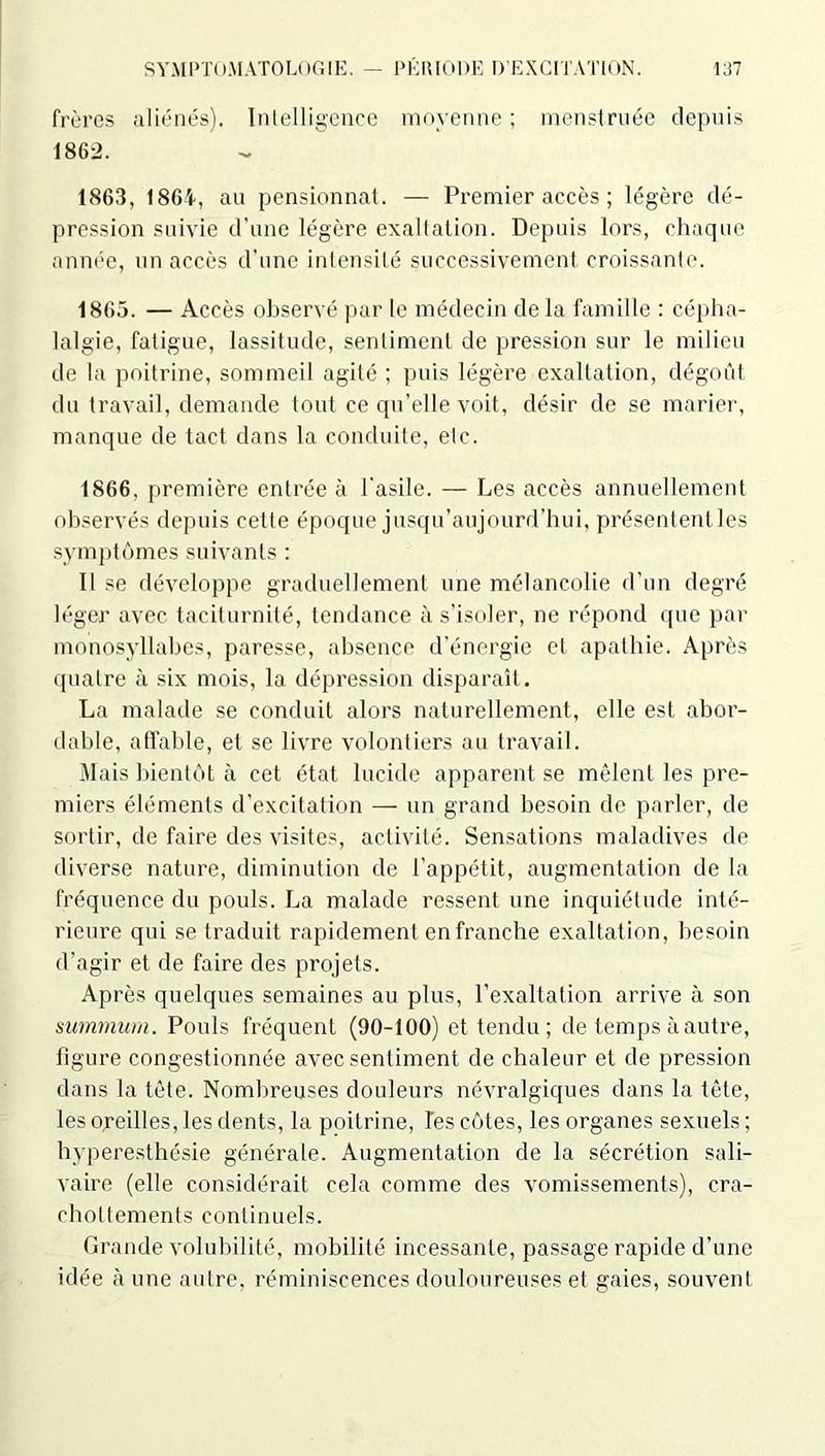 frères aliénés). Intelligence moyenne ; menstruée depuis 1862. 1863, t86f, au pensionnat. — Premier accès ; légère dé- pression suivie d’une légère exaltation. Depuis lors, chaque année, un accès d’une intensité successivement croissante. 1865. — Accès observé par le médecin de la famille : cépha- lalgie, fatigue, lassitude, sentiment de pression sur le milieu de la poitrine, sommeil agité ; puis légère exaltation, dégoût du travail, demande tout ce qu’elle voit, désir de se marier, manque de tact dans la conduite, etc. 1866, première entrée à l’asile. — Les accès annuellement observés depuis cette époque jusqu’aujourd’hui, présentent les symptômes suivants : Il se développe graduellement une mélancolie d’un degré léger avec taciturnité, tendance à s'isoler, ne répond que par monosyllabes, paresse, absence d’énergie et apathie. Après quatre à six mois, la dépression disparaît. La malade se conduit alors naturellement, elle est abor- dable, affable, et se livre volontiers au travail. Mais bientôt à cet état lucide apparent se mêlent les pre- miers éléments d’excitation — un grand besoin de parler, de sortir, de faire des visites, activité. Sensations maladives de diverse nature, diminution de l’appétit, augmentation de la fréquence du pouls. La malade ressent une inquiétude inté- rieure qui se traduit rapidement en franche exaltation, besoin d’agir et de faire des projets. Après quelques semaines au plus, l’exaltation arrive à son summum. Pouls fréquent (90-100) et tendu ; de temps à autre, figure congestionnée avec sentiment de chaleur et de pression dans la tête. Nombreuses douleurs névralgiques dans la tête, les oreilles, les dents, la poitrine, Tes côtes, les organes sexuels ; hyperesthésie générale. Augmentation de la sécrétion sali- vaire (elle considérait cela comme des vomissements), cra- chottements continuels. Grande volubilité, mobilité incessante, passage rapide d’une idée aune autre, réminiscences douloureuses et gaies, souvent