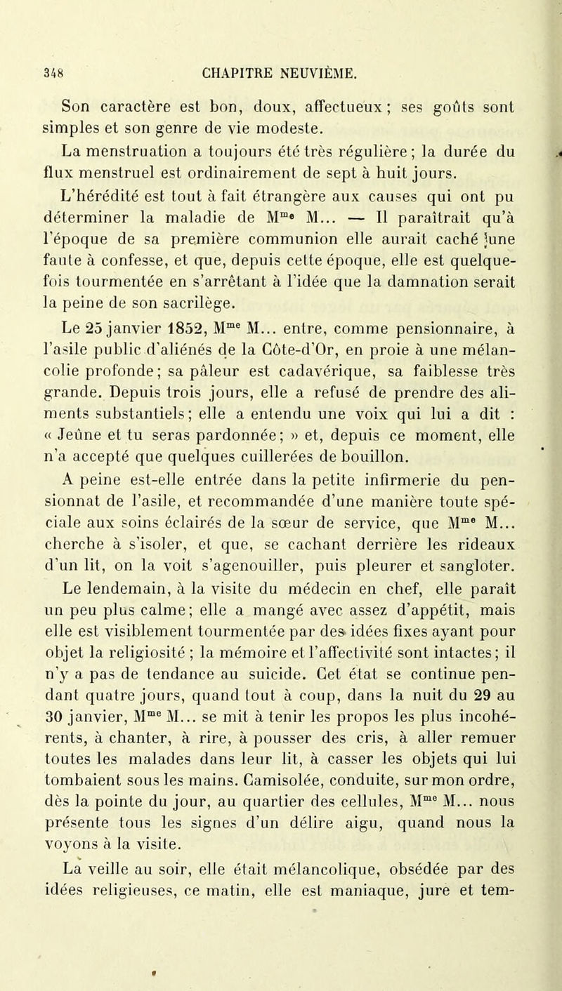 Son caractère est bon, doux, affectueux; ses goûts sont simples et son genre de vie modeste. La menstruation a toujours été très régulière; la durée du flux menstruel est ordinairement de sept à huit jours. L’hérédité est tout à fait étrangère aux causes qui ont pu déterminer la maladie de Mme M... — 11 paraîtrait qu’à l'époque de sa première communion elle aurait caché June faute à confesse, et que, depuis cette époque, elle est quelque- fois tourmentée en s’arrêtant à l’idée que la damnation serait la peine de son sacrilège. Le 25 janvier 1852, Mme M... entre, comme pensionnaire, à l’asile public d’aliénés de la Côte-d’Or, en proie à une mélan- colie profonde ; sa pâleur est cadavérique, sa faiblesse très grande. Depuis trois jours, elle a refusé de prendre des ali- ments substantiels; elle a entendu une voix qui lui a dit : « Jeûne et tu seras pardonnée; » et, depuis ce moment, elle n’a accepté que quelques cuillerées de bouillon. A peine est-elle entrée dans la petite infirmerie du pen- sionnat de l’asile, et recommandée d’une manière toute spé- ciale aux soins éclairés de la sœur de service, que Mm0 M... cherche à s’isoler, et que, se cachant derrière les rideaux d’un lit, on la voit s’agenouiller, puis pleurer et sangloter. Le lendemain, à la visite du médecin en chef, elle paraît un peu plus calme; elle a mangé avec assez d’appétit, mais elle est visiblement tourmentée par des idées fixes ayant pour objet la religiosité ; la mémoire et l’affectivité sont intactes; il n’y a pas de tendance au suicide. Cet état se continue pen- dant quatre jours, quand tout à coup, dans la nuit du 29 au 30 janvier, Mme M... se mit à tenir les propos les plus incohé- rents, à chanter, à rire, à pousser des cris, à aller remuer toutes les malades dans leur lit, à casser les objets qui lui tombaient sous les mains. Camisolée, conduite, sur mon ordre, dès la pointe du jour, au quartier des cellules, Mme M... nous présente tous les signes d’un délire aigu, quand nous la voyons à la visite. La veille au soir, elle était mélancolique, obsédée par des idées religieuses, ce matin, elle est maniaque, jure et tem-