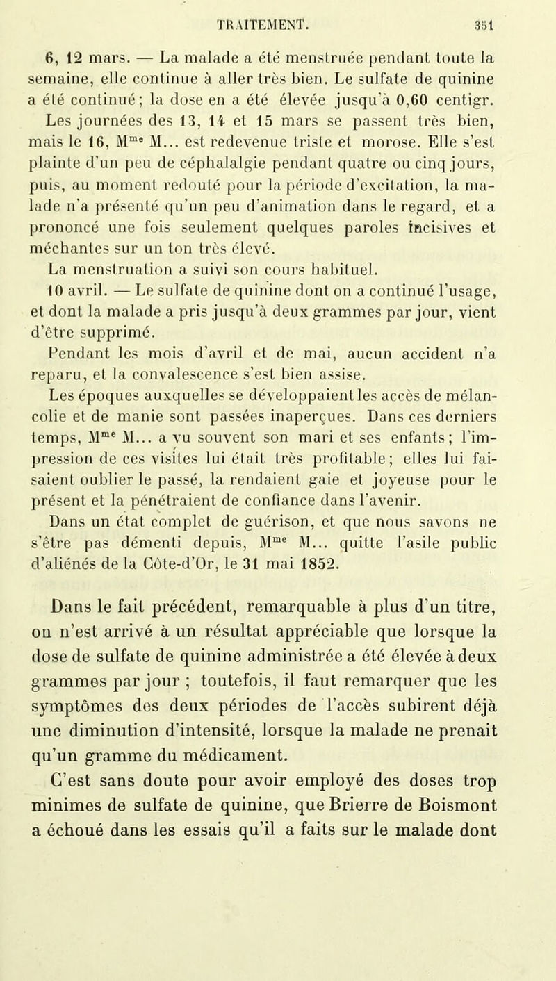 6, 12 mars. — La malade a été menstruée pendant toute la semaine, elle continue à aller très bien. Le sulfate de quinine a été continué; la dose en a été élevée jusqu’à 0,60 centigr. Les journées des 13, l i et 15 mars se passent très bien, mais le 16, Mmo M... est redevenue triste et morose. Elle s’est plainte d’un peu de céphalalgie pendant quatre ou cinq jours, puis, au moment redouté pour la période d’excitation, la ma- lade n’a présenté qu’un peu d’animation dans le regard, et a prononcé une fois seulement quelques paroles incisives et méchantes sur un ton très élevé. La menstruation a suivi son cours habituel. 10 avril. — Le sulfate de quinine dont on a continué l’usage, et dont la malade a pris jusqu’à deux grammes par jour, vient d’être supprimé. Pendant les mois d’avril et de mai, aucun accident n’a reparu, et la convalescence s’est bien assise. Les époques auxquelles se développaient les accès de mélan- colie et de manie sont passées inaperçues. Dans ces derniers temps, Mme M... a vu souvent son mari et ses enfants; l’im- pression de ces visites lui était très profitable; elles lui fai- saient oublier le passé, la rendaient gaie et joyeuse pour le présent et la pénétraient de confiance dans l’avenir. Dans un état complet de guérison, et que nous savons ne s’être pas démenti depuis, Mme M... quitte l’asile public d’aliénés de la Côte-d’Or, le 31 mai 1852. Dans le fait précédent, remarquable à plus d’un titre, ou n’est arrivé à un résultat appréciable que lorsque la dose de sulfate de quinine administrée a été élevée à deux grammes par jour ; toutefois, il faut remarquer que les symptômes des deux périodes de l’accès subirent déjà une diminution d’intensité, lorsque la malade ne prenait qu’un gramme du médicament. C’est sans doute pour avoir employé des doses trop minimes de sulfate de quinine, que Brierre de Boismont a échoué dans les essais qu’il a faits sur le malade dont