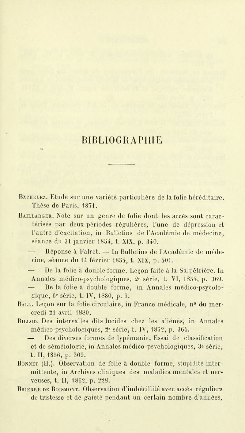 BIBLIOGRAPHIE B:\chelez. Etude sur une variété particulière de la folie héréditaire. Thèse de Paris, 1871. Baillarger. Note sur un genre de folie dont les accès sont carac- térisés par deux périodes régulières, l’une de dépression et l’autre d’excitation, in Bulletins de l’Académie de médecine, séance du 31 janvier 1854, t. XIX, p. 340. — Réponse à Falret. — In Bulletins de l’Académie de méde- cine, séance du 14 février 1854, t. XIX, p. 401. — De la folie à double forme. Leçon faite à la Salpêtrière. In Annales médico-psychologiques. 2e série, t. VI, 1834, p. 369. — De la folie à double forme, in Annales médico-psycolo- gique, 6e série, t. IV, 1880, p. 5. Ball. Leçon sur la folie circulaire, in France médicale, n° du mer- credi 21 avril 1880. Billod. Des intervalles dits lucides chez les aliénés, in Annales médico-psychologiques, 2' série, t. IV, 1832, p. 364. — Des diverses formes de lypémanie. Essai de classification et de séméiologie, in Annales médico-psychologiques, 3e série, t. Il, 1836, p. 309. Bonnet (H.). Observation de folie à double forme, stupidité inter- mittente, in Archives cliniques des maladies mentales et ner- veuses, t. II, 1862, p. 228. Brierre de Boismont. Observation d'imbécillité avec accès réguliers de tristesse et de gaieté pendant un certain nombre d’années,