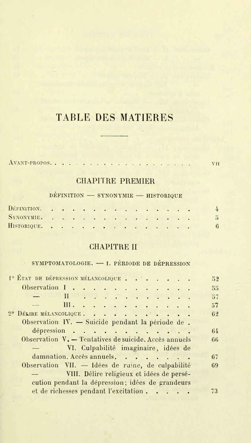 TABLE DES MATIERES Avant-propos CHAPITRE PREMIER DÉFINITION — SYNONYMIE — HISTORIQUE Définition 4 Synonymie 5 Historique 0 CHAPITRE II SYMPTOMATOLOGIE. — I. PÉRIODE DE DÉPRESSION 1° État de dépression mélancolique 52 Observation I 55 - II 57 III 57 2° Délire mélancolique 62 Observation IV. — Suicide pendant la période de . dépression 64 Observation V. — Tentatives de suicide. Accès annuels 66 — VI. Culpabilité imaginaire, idées de damnation. Accès annuels 67 Observation VII. — Idées de ruine, de culpabilité 69 — VIII. Délire religieux et idées de persé- cution pendant la dépression; idées de grandeurs et de richesses pendant l’excitation 73