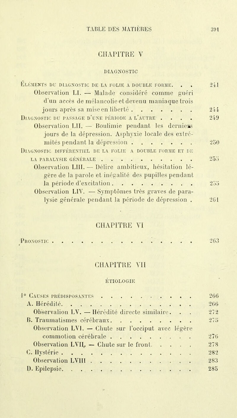 CHAPITRE Y DIAGNOSTIC ÉLÉMENTS DU DIAGNOSTIC DE LA FOLIE A DOUBLE FORME. . . 241 Observation LI. — Malade considéré comme guéri d'un accès de mélancolie et devenu maniaque trois jours après sa mise en liberté 244 Diagnostic du passage d’une période a l’autre .... 249 Observation L1I. —■ Boulimie pendant les derniers jours de la dépression. Asphj'xie locale des extré- mités pendant la dépression 250 Diagnostic différentiel de la folie a double forme et de la paralysie générale 255 Observation LUI. — Délire ambitieux, hésitation lé- gère de la parole et inégalité des pupilles pendant la période d’excitation 255 Observation L1V. — Symptômes très graves de para- lysie générale pendant la période de dépression . 2G1 CHAPITRE VI Pronostic 263 CHAPITRE YI1 ÉTIOLOGIE 1° Causes prédisposantes 266 A. Hérédité 266 Observalion LV.—Hérédité directe similaire. . . 272 B. Traumatismes cérébraux 275 Observation LVJ. — Chute sur l’occiput avec légère commotion cérébrale 276 Observation LYII. — Chute sur le front 278 C. Hystérie 282 Observation LVIII 283 D. Epilepsie 285