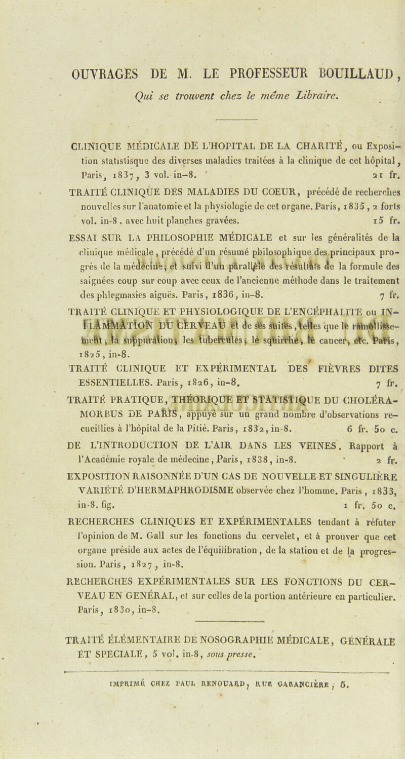 OUVRAGES DE M. LE PROFESSEUR BOUILLAUD, Qui se trouvent chez le meme Libraire. CLINIQUE MÉDICALE DE L’HOPITAL DE LA CHARITÉ, ou Exposi- tion statistisque des diverses maladies traitées à la clinique de cet hôpital, Paris, 183^, 3 vol. in-8. 21 fr. TRAITÉ CLINIQUE DES MALADIES DU COEUR, précédé de recherches nouvelles sur l’anatomie et la physiologie de cet organe. Paris, i835,2 forts vol. in-8 , avec huit planches gravées. i5 fr. ESSAI SUR LA PHILOSOPHIE MÉDICALE et sur les généralités de la clinique médicale , précédé d’un résumé philosophique des.principaux pro- grès de la médéciiié; et suivi tl’uh p'àrall^îfe d'es VésliltàtS (le la formule des saignées coup sur coup avec ceux de l’ancienne méthode dans le traitement des phlegmasies aiguës. Paris, i836, in-8. 7 fr. TRAITÉ CLINIQUE ET PHYSIOLOGIQUE DE L’ENCÉPHALITE ou IN- l’ L'À A^iAtIoN DÛ tÛRVEAÛ êt de sfes sfiitès , telles que lfe râhièlli&e- ineftt, là suÇpurâtionj les luhettltles ( lé sqfeiithe, lfe cancer, etc. fcafeîs, 1825, in-8. TRAITÉ CLINIQUE ET EXPÉRIMENTAL DEs’ FIÈVRES DITES ESSENTIELLES. Paris, 1826, in-8. 7 fr. TRAITÉ PRATIQUE, THÉORIQUE ET STATISTIQUE DU CHOLÉRA- MORBUS DE PAÉIS, appuyé sur un grand nombre d’observations re- cueillies à l’hôpital de la Pitié. Paris, 1832, in-8. 6 fr. 5o c. DE L’INTRODUCTION DE L’AIR DANS LES VEINES. Rapport à l’Académie royale de médecine , Paris, i838, in-8. • 2 fr. EXPOSITION RAISONNÉE D’UN CAS DE NOUVELLE ET SINGULIÈRE VARIÉTÉ D’HERMAPHRODISME observée chez l’homme. Paris , 1833, in-8. fig. 1 fr. 5o c. RECHERCHES CLINIQUES ET EXPÉRIMENTALES tendant à réfuter l’opinion de M. Gall sur les fonctions du cervelet, et à prouver que cet organe préside aux actes de l’équilibration, de la station et de la progres- sion. Paris, 1827, in-8. RECHERCHES EXPÉRIMENTALES SUR LES FONCTIONS DU CER- VEAU EN GÉNÉRAL, et sur celles delà portion antérieure en particulier. Paris, i83o, in-8. TRAITÉ ÉLÉMENTAIRE DE NOSOGRAPHIE MÉDICALE, GÉNÉRALE ÉT SPECIALE, 5 vol. in-8, sous presse. IMPRIMÉ chez l’AOR RKNOVARD, RUR CARABCIRRE , 5.