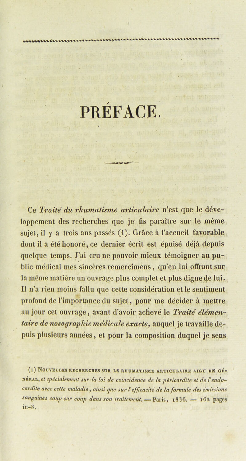 PRÉFACE. Ce Traite du rhumatisme articulaire n’est que le déve- loppement des recherches que je fis paraître sur le même sujet, il y a trois ans passés (1). Grâce à l’accueil favorable dont il a été honoré, ce dernier écrit est épuisé déjà depuis quelque temps. J’ai cru ne pouvoir mieux témoigner au pu- blic médical mes sincères remercîmens, qu’en lui offrant sur la même matière un ouvrage plus complet et plus digne de lui. Il n’a rien moins fallu que celte considération elle sentiment profond de l’importance du sujet, pour me décider à mettre au jour cet ouvrage, avant d’avoir achevé le Traité élémen- taire de nosographie médicale exacte, auquel je travaille de- puis plusieurs années, et pour la composition duquel je sens (l ) NOUVELLES RECHERCHES SUR LE RHUMATISME ARTICULAIRE AIGU KW GK- heral,et spécialement sur la loi de coïncidence de la péricardite et de l'endo- cardite avec cette maladie, ainsi que sur V efficacité de la formule des émissions sanguines coup sur coup dans son traitement.—Palis, i836. — 1O2 pages in-8.