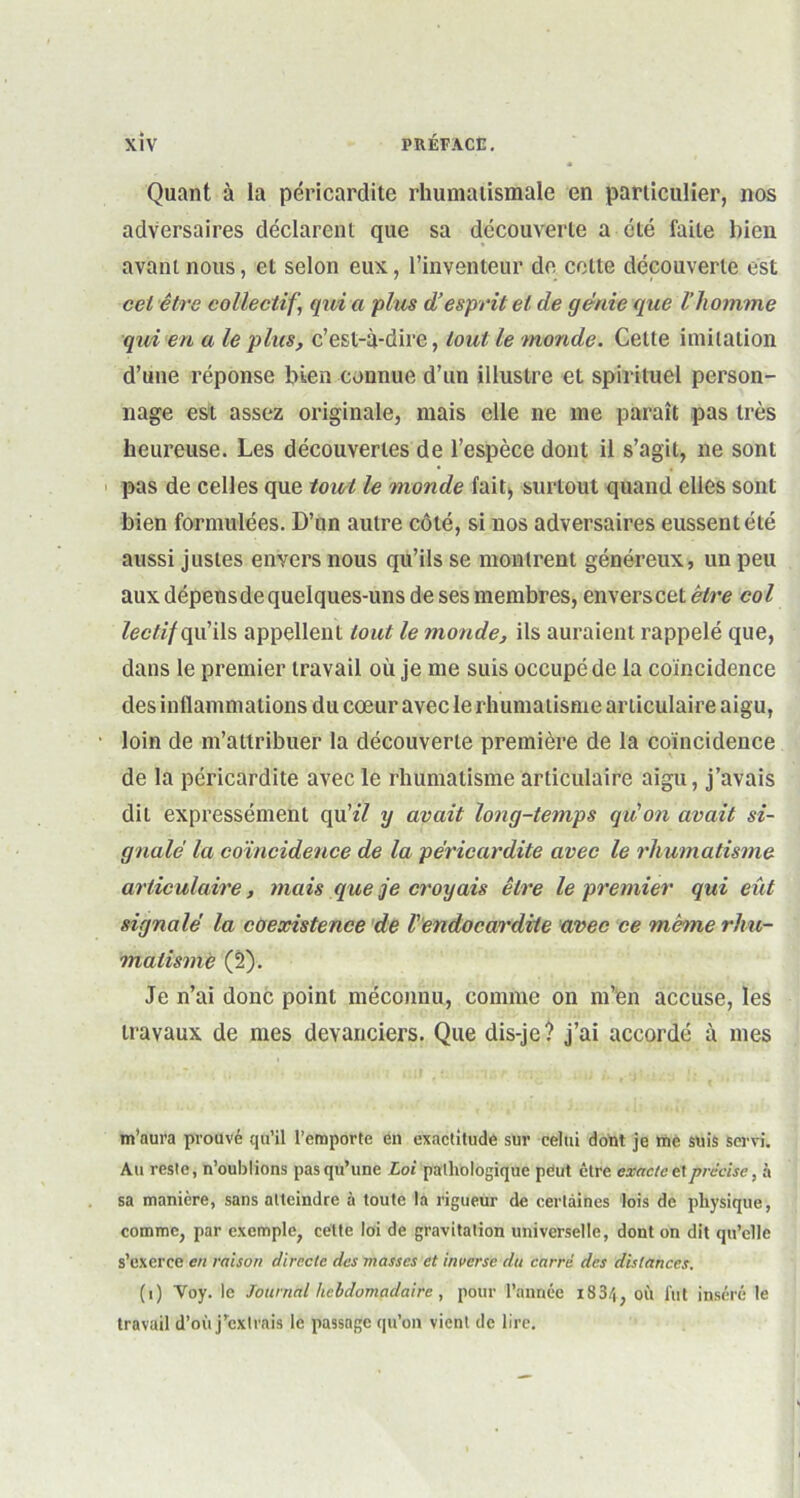 Quant à la péricardite rhumatismale en particulier, nos adversaires déclarent que sa découverte a été faite bien avant nous, et selon eux, l’inventeur de celte découverte est cet être collectif J qui a plus d’esprit et de génie que l’homme qui en a le plus, c’est-à-dire, tout le monde. Cette imitation d’une réponse bien connue d’un illustre et spirituel person- nage est assez originale, mais elle ne me paraît pas très heureuse. Les découvertes de l’espèce dont il s’agit, ne sont pas de celles que tout le monde fait> surtout quand elles sont bien formulées. D’un autre côté, si nos adversaires eussent été aussi justes envers nous qu’ils se montrent généreux, un peu aux dépensde quelques-uns de ses membres, enverscet être col lectif qu’ils appellent tout le monde, ils auraient rappelé que, dans le premier travail où je me suis occupé de la coïncidence des inflammations du cœur avec le rhumatisme articulaire aigu, loin de m’attribuer la découverte première de la coïncidence de la péricardite avec le rhumatisme articulaire aigu, j’avais dit expressément qu’zY y avait long-temps qu'on avait si- gnalé la coïncidence de la péricardite avec le rhumatisme articulaire, mais que je croyais être le premier qui eût signalé la coexistence de l'endocardite avec ce meme rhu- matisme (2). Je n’ai donc point méconnu, comme on m’en accuse, les travaux de mes devanciers. Que dis-je? j’ai accordé à mes m’aura prouvé qu’il l’emporte en exactitude sur celui dont je tne suis servi. Au reste, n’oublions pas qu’une Loi pathologique peut être exacte t1précise, à sa manière, sans atteindre à toute la rigueur de certaines lois de physique, comme, par exemple, cette loi de gravitation universelle, dont on dit qu’elle s’exerce en raison directe des masses et inverse du carré des distances. (i) Voy. le Journal hebdomadaire , pour l’année i834, où lut inséré le travail d’où j’extrais le passage qu’on vient de lire.