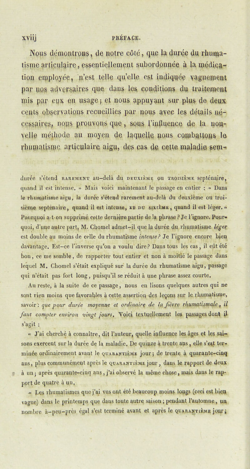 Nous démontrons, de notre côté, que la durée du rhuma- tisme articulaire, essentiellement subordonnée à la médica- tion employée, n’est telle quelle est indiquée vaguement par nos adversaires que dans les conditions du traitement mis par eux en usage ; et nous appuyant sur plus de deux cents observations recueillies par nous avec les détails né- cessaires, nous prouvons que, sous l'influence de la nou- velle méthode au moyen de laquelle nous combattons le rhumatisme articulaire aigu, des cas de cette maladie sem- durée s’étend rarement au-delà du deuxième ou troisième septénaire, quand il est intense. » Mais voici maintenant le passage en entier : « Dans le rhumatisme aigu, la durée s’étend rarement au-delà du deuxième ou troi- sième septénaire, quand il est intense, et nu sixième, quand il est léger.» Pourquoi a-ton supprimé ceLte dernière partie delà phrase? Je l’iguore. Pour- quoi, d’une autre part, M. Cbomel admet-jl que la durée du rhumatisme léger est double au moins de celle du rhumatisme intense? Je l’ignore encore bien davantage. Est-ce l'inverse qu’on a voulu dire? Dans tous les cas, il eût été bon, ce me semble, de rapporter tout entier et non à moitié le passage dans lequel M. Cbomel s’était expliqué sur la durée du rhumatisme aigu, passage qui n’était pas fort long, puisqu’il se réduit à une phrase assez courte. Au reste, à la suite de ce passage, nous en lisons quelques autres qui ne sont rien moins que favorables à cette assertion des leçons sur le rhumatisme, savoir : que pour durée moyenne et ordinaire de la. fièvre rhumatismale, il faut compter environ vingt jours. Yoici textuellement les passages dont il s’agit ; « J’ai cherché à connaître, dit l’auteur, quelle influence les âges et les sai- sons exercent sur la durée de la maladie. De quinze à trente ans, elle s’est ter- minée ordinairement avant le quarantième jour; de trente à quarante-cinq ans, plus communément apres le quarantième jour, dans le rapport de deux à un ; après quarante-cinq ans , j’ai observé la même chose, mais dans le rap- port de quatre à un. .« Les rhumalismcs que j’ai vus ont etc beaucoup moins lougs (ceci est bien vague) dans le printemps que dans toute autre saison ; pendant l’automne, un nombre à-peu-près égal s’est terminé avant et après le quarantième jour;