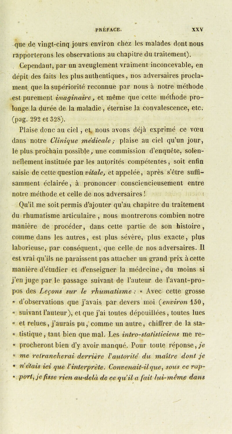 que de vingt-cinq jours environ chez les malades dont nous rapporterons les observations au chapitre du traitement). Cependant, par un aveuglement vraiment, inconcevable, en dépit des faits les plus authentiques, nos adversaires procla- ment que la supériorité reconnue par nous à notre méthode est purement imaginaire, et même que cette méthode pro- longe la durée de la maladie, éternise la convalescence, etc. (pag. 292 et 328). Plaise donc au ciel, et. nous avons déjà exprimé ce vœu dans notre Clinique médicale ; plaise au ciel qu’un jour, le plus prochain possible, une commission d’enquête, solen- nellement instituée par les autorités compétentes, soit enfin saisie de cette question vitale, et appelée, après s’être suffi- samment éclairée, à prononcer consciencieusement entre notre méthode et celle de nos adversaires ! Qu’il me soit permis d’ajouter qu’au chapitre du traitement du rhumatisme articulaire , nous montrerons combien notre manière de procéder, dans cette partie de son histoire, comme dans les autres, est plus sévère, plus exacte, plus laborieuse, par conséquent, que celle de nos adversaires. Il est vrai qu’ils ne paraissent pas attacher un grand prix à cette manière d’étudier et d’enseigner la médecine, du moins si j’en juge par le passage suivant de l’auteur de l’avant-pro- pos des Leçons sur le rhumatisme : « Avec cette grosse « d’observations que j’avais par devers moi {environ 150, « suivant l’auteur), et que j’ai toutes dépouillées, toutes lues « et relues, j’aurais pu, comme un autre, chiffrer de la sta- “ tistique, tant bien que mal. Les intro-statisliciens me re- « procherontbien d’y avoir manqué. Pour toute réponse,/*? “ me retrancherai derrière l'autorité du maître dont je • n’étais ici que l’interprète. Convenait-il que, sous ce ra,p- * port, je fisse rien au-delà de ce qu’il a fait lui-même dans