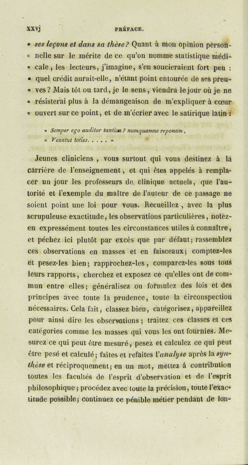 « ses leçons et dans sa thèse? Quant ù mon opinion person- « nelle sur le mérite de ce qu’on nomme statistique médi- « cale, les lecteurs, j’imagine, s’en soucieraient fort peu : ■ quel crédit aurait-elle, n’étant point entourée de ses preu- « ves? Mais tôt ou tard, je le sens, viendra le jour où je ne « résisterai plus à la démangeaison de m’expliquer à cœur « ouvert sur ce point, et de m’écrier avec le satirique latin : « Semper ego anditor tantîim P numquamne reponam, « Vexât us toiles » Jeunes cliniciens , vous surtout qui vous destinez à la carrière de l’enseignement, et qui êtes appelés à rempla- cer un jour les professeurs de clinique actuels, que l’au- torité et l’exemple du maître de l’auteur de ce passage ne soient point une loi pour vous. Recueillez , avec la plus scrupuleuse exactitude, les observations particulières, notez- en expressément toutes les circonstances utiles à connaître, et péchez ici plutôt par excès que par défaut; rassemblez ces observations en masses et en faisceaux; comptez-les et pesezdes bien; rapprochez-les, comparez-les sous tous leurs rapports, cherchez et exposez ce qu’elles ont de com- mun entre elles; généralisez ou formulez des lois et des principes avec toute la prudence, toute la circonspection nécessaires. Cela fait, classez bien, catégorisez, appareillez pour ainsi dire les observations ; traitez ces classes et ces catégories comme les masses qui vous les ont fournies. Me- surez ce qui peut être mesuré, pesez et calculez ce qui peut être pesé et calculé; faites et refaites Y analyse après la syn- thèse et réciproquement; en un mot, mettez à contribution toutes les facultés de l’esprit d’observation et de l’esprit philosophique ; procédez avec toute la précision, toute l’exac* litude possible; continuez ce pénible métier pendant de Ion-