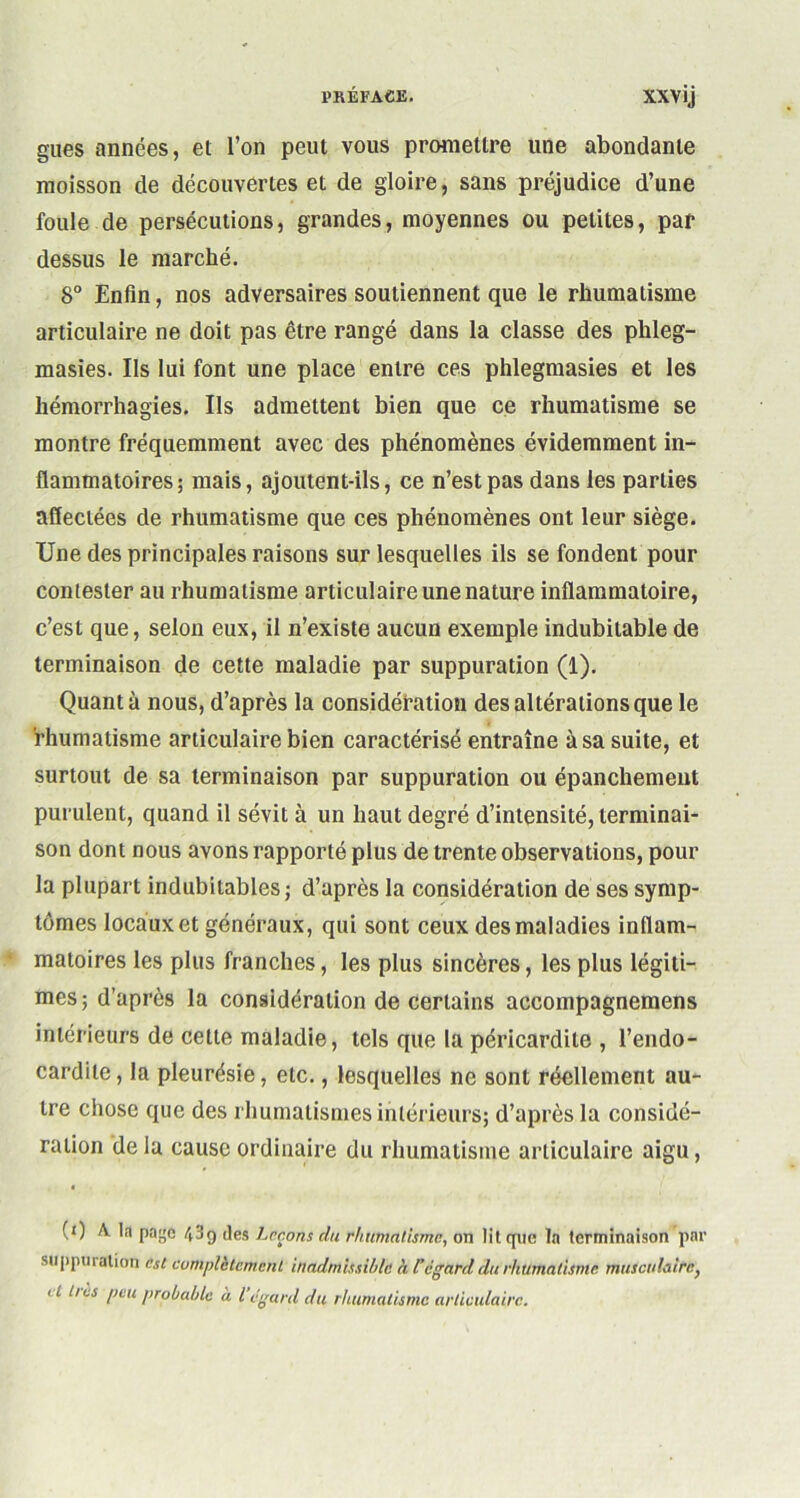 gués années, et l’on peut vous promettre une abondante moisson de découvertes et de gloire, sans préjudice d’une foule de persécutions, grandes, moyennes ou petites, par dessus le marché. 8° Enfin, nos adversaires soutiennent que le rhumatisme articulaire ne doit pas être rangé dans la classe des phleg- masies. Ils lui font une place entre ces phlegmasies et les hémorrhagies. Ils admettent bien que ce rhumatisme se montre fréquemment avec des phénomènes évidemment in- flammatoires; mais, ajoutent-ils, ce n’est pas dans les parties affectées de rhumatisme que ces phénomènes ont leur siège. Une des principales raisons sur lesquelles ils se fondent pour contester au rhumatisme articulaire une nature inflammatoire, c’est que, selon eux, il n’existe aucun exemple indubitable de terminaison de cette maladie par suppuration (1). Quanta nous, d’après la considération des altérations que le rhumatisme articulaire bien caractérisé entraîne à sa suite, et surtout de sa terminaison par suppuration ou épanchement purulent, quand il sévit à un haut degré d’intensité, terminai- son dont nous avons rapporté plus de trente observations, pour la plupart indubitables ; d’après la considération de ses symp- tômes locaux et généraux, qui sont ceux des maladies inflam- matoires les plus franches, les plus sincères, les plus légiti- mes; d’après la considération de certains accompagnemens intérieurs de celte maladie, tels que la péricardite , l’endo- cardite, la pleurésie, etc., lesquelles ne sont réellement au- tre chose que des rhumatismes intérieurs; d’après la considé- ration de la cause ordinaire du rhumatisme articulaire aigu, (0 A la page 439 des Leçons du rhumatisme, on lit que la terminaison par suppuration est complètement, inadmissible à Cégard du rhumatisme musculaire, lI hes peu jirobahlc à l’égard du rhumatisme articulaire.