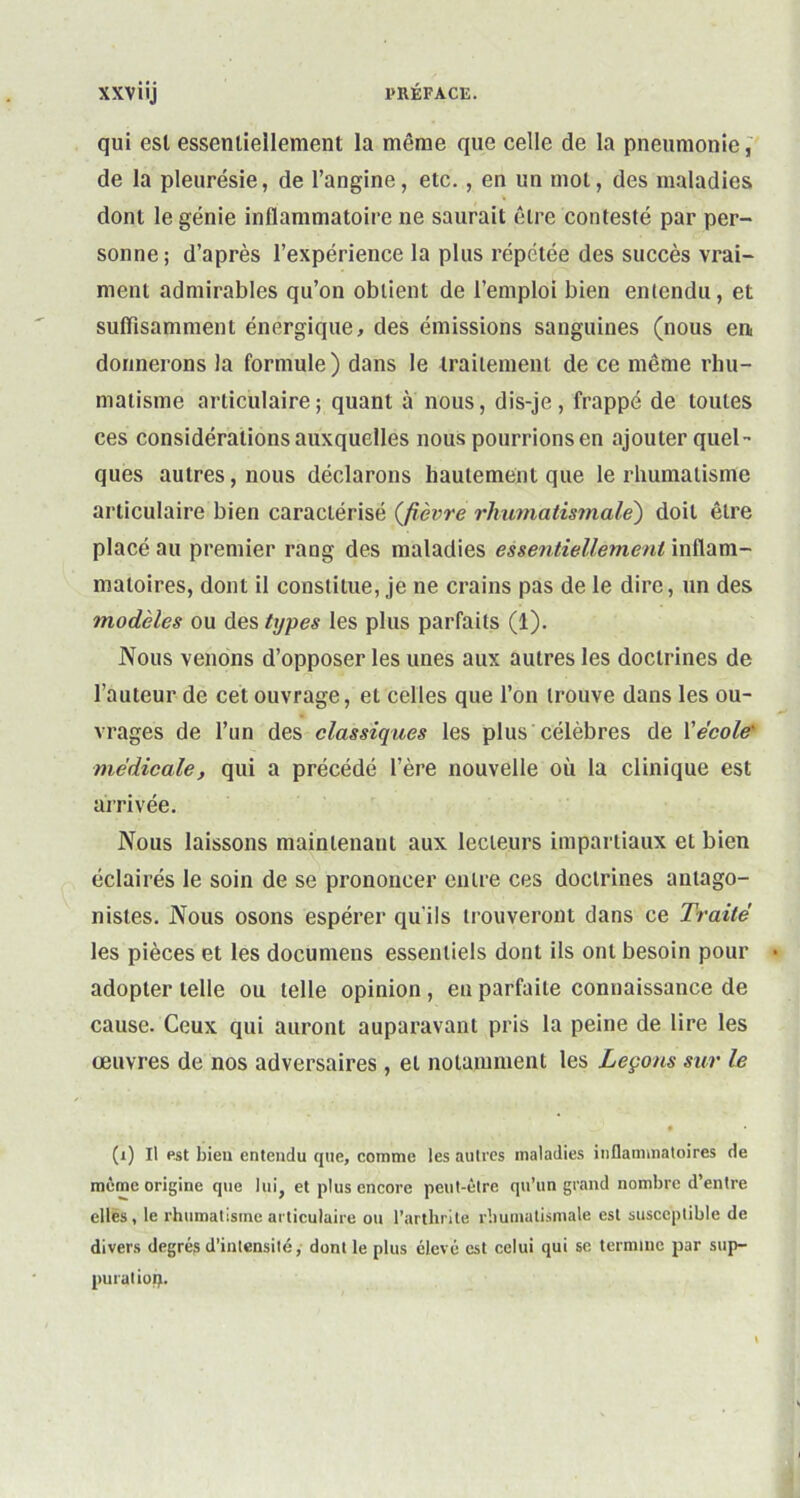 qui est essentiellement la même que celle de la pneumonie, de la pleurésie, de l’angine, etc., en un mot, des maladies dont le génie inflammatoire ne saurait être contesté par per- sonne ; d’après l’expérience la plus répétée des succès vrai- ment admirables qu’on obtient de l’emploi bien entendu, et suffisamment énergique, des émissions sanguines (nous en donnerons la formule) dans le traitement de ce même rhu- matisme articulaire; quant à nous, dis-je, frappé de toutes ces considérations auxquelles nous pourrions en ajouter quel- ques autres, nous déclarons hautement que le rhumatisme articulaire bien caractérisé (fièvre rhumatismale) doit être placé au premier rang des maladies essentiellement inflam- matoires, dont il constitue, je ne crains pas de le dire, un des modèles ou des types les plus parfaits (1). Nous venons d’opposer les unes aux autres les doctrines de l’auteur de cet ouvrage, et celles que l’on trouve dans les ou- vrages de l’un des classiques les plus célèbres de Xécole' médicale, qui a précédé l’ère nouvelle où la clinique est arrivée. Nous laissons maintenant aux lecteurs impartiaux et bien éclairés le soin de se prononcer entre ces doctrines antago- nistes. Nous osons espérer qu’ils trouveront dans ce Traité les pièces et les documens essentiels dont ils ont besoin pour adopter telle ou telle opinion , en parfaite connaissance de cause. Ceux qui auront auparavant pris la peine de lire les œuvres de nos adversaires, et notamment les Leçons sur le (i) Il est bien entendu que, comme les autres maladies inflammatoires de même origine que lui, et plus encore peut-être qu’un grand nombre d’entre elles, le rhumatisme articulaire ou l’arthrite rhumatismale est susceptible de divers degrés d’intensité, dont le plus élevé est celui qui se termine par sup- puratiop.