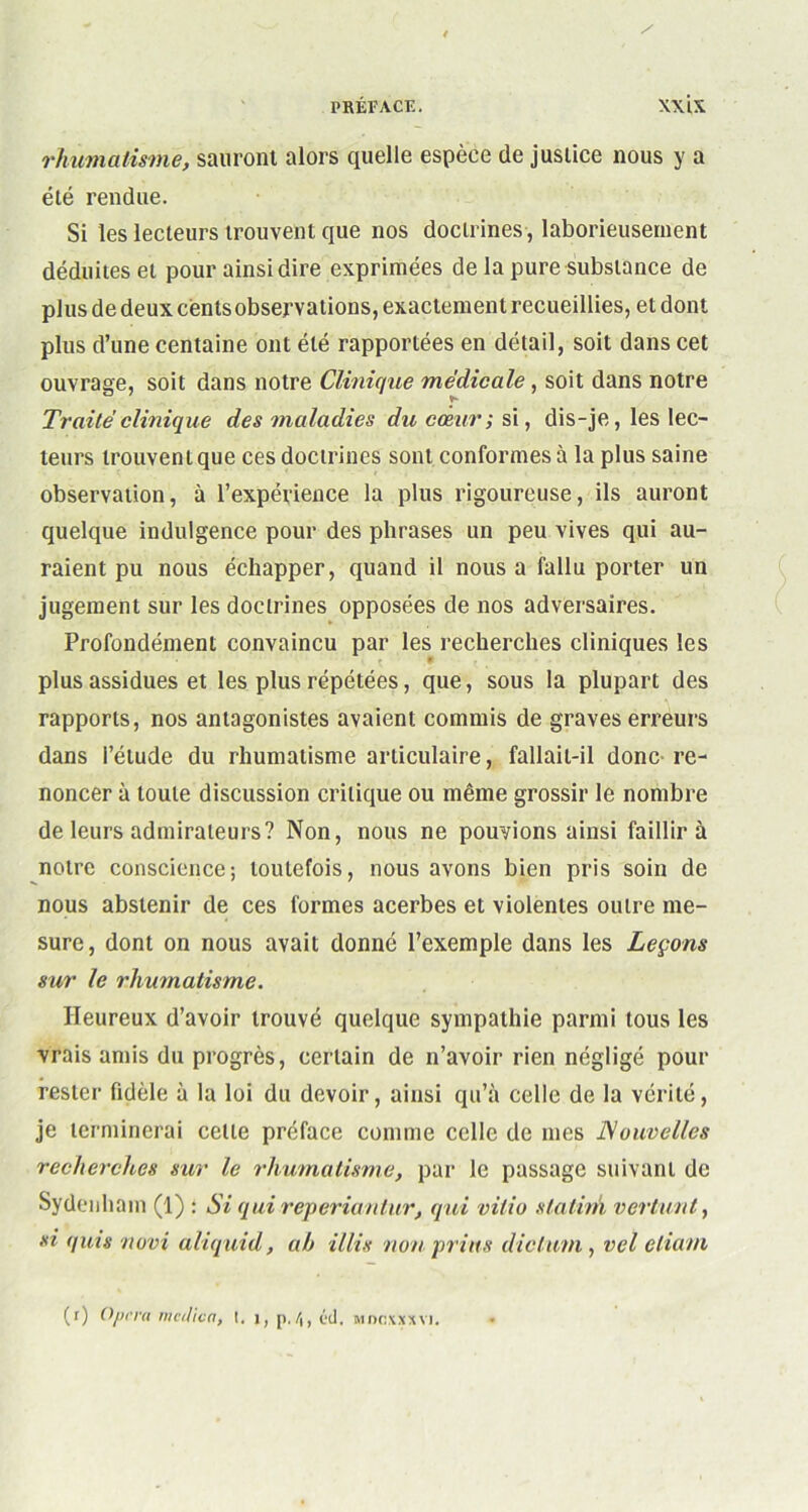 rhumatisme, sauront alors quelle espèce de justice nous y a été rendue. Si les lecteurs trouvent que nos doctrines, laborieusement déduites et pour ainsi dire exprimées de la pure substance de plus de deux cents observations, exactement recueillies, et dont plus d’une centaine ont été rapportées en détail, soit dans cet ouvrage, soit dans notre Clinique médicale, soit dans notre Traité clinique des maladies du cœur; si, dis-je, les lec- teurs trouvent que ces doctrines sont conformes à la plus saine observation, à l’expérience la plus rigoureuse, ils auront quelque indulgence pour des phrases un peu vives qui au- raient pu nous échapper, quand il nous a fallu porter un jugement sur les doctrines opposées de nos adversaires. Profondément convaincu par les recherches cliniques les plus assidues et les plus répétées, que, sous la plupart des rapports, nos antagonistes avaient commis de graves erreurs dans l’élude du rhumatisme articulaire, fallait-il donc re- noncer à toute discussion critique ou même grossir le nombre de leurs admirateurs? Non, nous ne pouvions ainsi faillira notre conscience; toutefois, nous avons bien pris soin de nous abstenir de ces formes acerbes et violentes outre me- sure, dont on nous avait donné l’exemple dans les Leçons sur le rhumatisme. Heureux d’avoir trouvé quelque sympathie parmi tous les vrais amis du progrès, certain de n’avoir rien négligé pour rester fidèle à la loi du devoir, ainsi qu’à celle de la vérité, je terminerai celle préface comme celle de mes Nouvelles recherches sur le rhumatisme, par le passage suivant de Sydenham (1) : Si qui reperiantur, qui vitio slatinh ver tant, si quis novi aliquid, ah illis non prias dictum , vcl eliam, (r) Opéra mcdicn, I. j, p./,, éd. mncxxxvi.