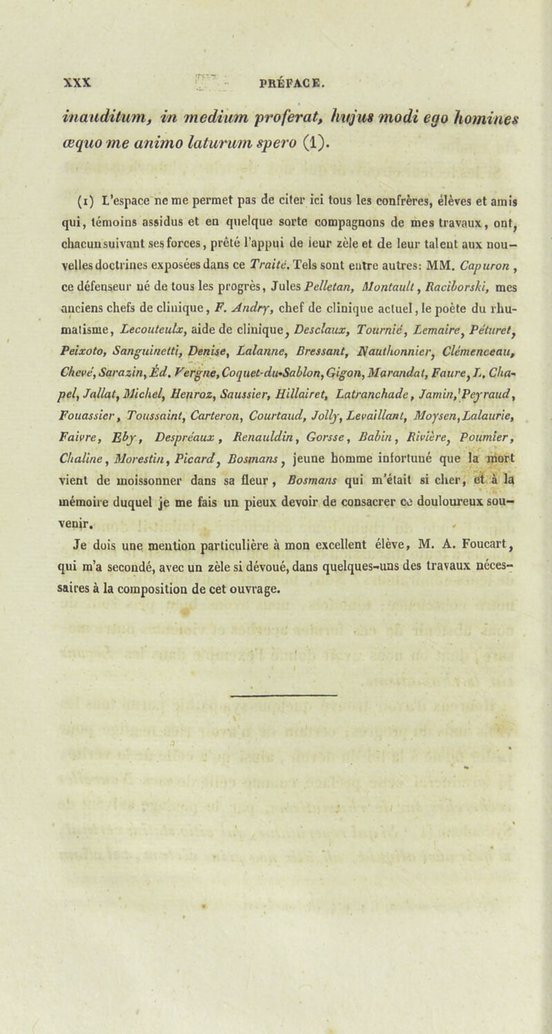 inaudilum, in medium proférât, hitjus modi ego hommes œquo me animo laturum spero (1). (i) L’espace ne me permet pas de citer ici tous les confrères, élèves et amis qui, témoins assidus et en quelque sorte compagnons de mes travaux, ont, chacun suivant ses forces, prêté l’appui de ieur zèle et de leur talent aux nou- velles doctrines exposées dans ce Traité. Tels sont entre autres: MM. Capuron , ce défenseur né de tous les progrès, Jules Pelletan, Montault, Raciborshi, mes anciens chefs de clinique, F. Andry, chef de clinique actuel, le poète du rhu- matisme, Lecouteulx, aide de clinique, Desclaux, Tournié, Lemaire, Péturet, Peixoto, Sanguirielti, Denise, Lalanne, Pressant, Nauthonnicr, Clemenceau, Chevé, Sarazin, Êd. Vergne, Coquet-du+Sablon, Gigon, Maraudai, Faure, L, Cha~ pel, Jallat, Michel, Henroz, Saussier, Hillairet, Latranchade, Jamin,’Pejraud, Fouassicr, Toussaint, Carteron, Courtaud, Jolly, Levai liant, Moysen,Lalaur\e, Faivre, Eby, Despréaux, Renauldin, Gorsse, Rabin, Rivière, Poumier, Chaline, Morestin, Picard, Bosmans, jeune homme infortuné que la mort vient de moissonner dans sa fleur, Bosmans qui m’était si cher, et à la mémoire duquel je me fais un pieux devoir de consacrer ce douloureux sou- venir. Je dois une mention particulière à mon excellent élève, M. A. Foucart, qui m’a secondé, avec un zèle si dévoué, dans quelques-uns des travaux néces- saires à la composition de cet ouvrage.